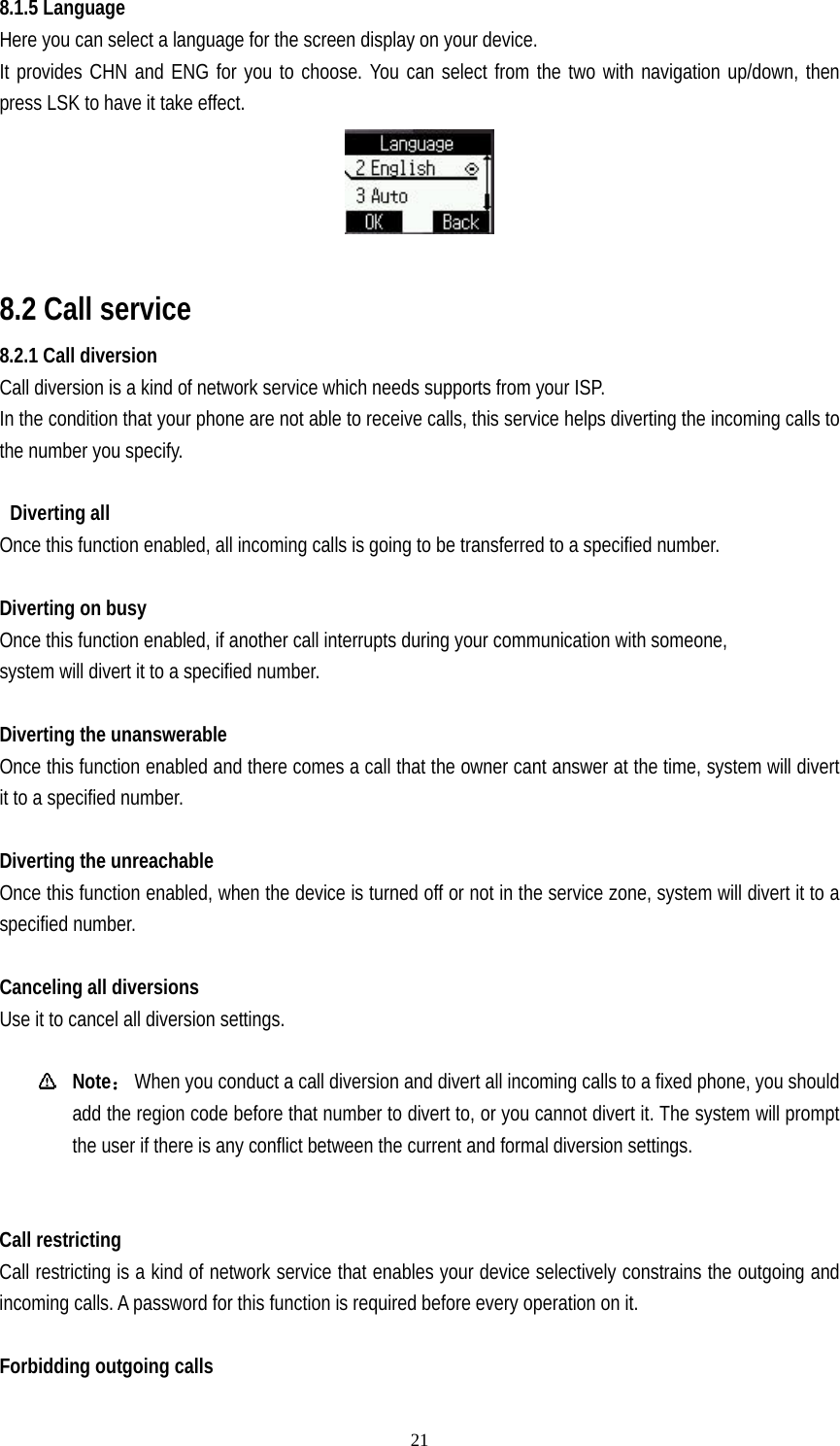   218.1.5 Language Here you can select a language for the screen display on your device. It provides CHN and ENG for you to choose. You can select from the two with navigation up/down, then press LSK to have it take effect.   8.2 Call service 8.2.1 Call diversion   Call diversion is a kind of network service which needs supports from your ISP. In the condition that your phone are not able to receive calls, this service helps diverting the incoming calls to the number you specify.   Diverting all Once this function enabled, all incoming calls is going to be transferred to a specified number.  Diverting on busy Once this function enabled, if another call interrupts during your communication with someone,   system will divert it to a specified number.  Diverting the unanswerable Once this function enabled and there comes a call that the owner cant answer at the time, system will divert it to a specified number.    Diverting the unreachable Once this function enabled, when the device is turned off or not in the service zone, system will divert it to a specified number.  Canceling all diversions Use it to cancel all diversion settings.   Note：  When you conduct a call diversion and divert all incoming calls to a fixed phone, you should add the region code before that number to divert to, or you cannot divert it. The system will prompt the user if there is any conflict between the current and formal diversion settings.   Call restricting Call restricting is a kind of network service that enables your device selectively constrains the outgoing and incoming calls. A password for this function is required before every operation on it.    Forbidding outgoing calls 