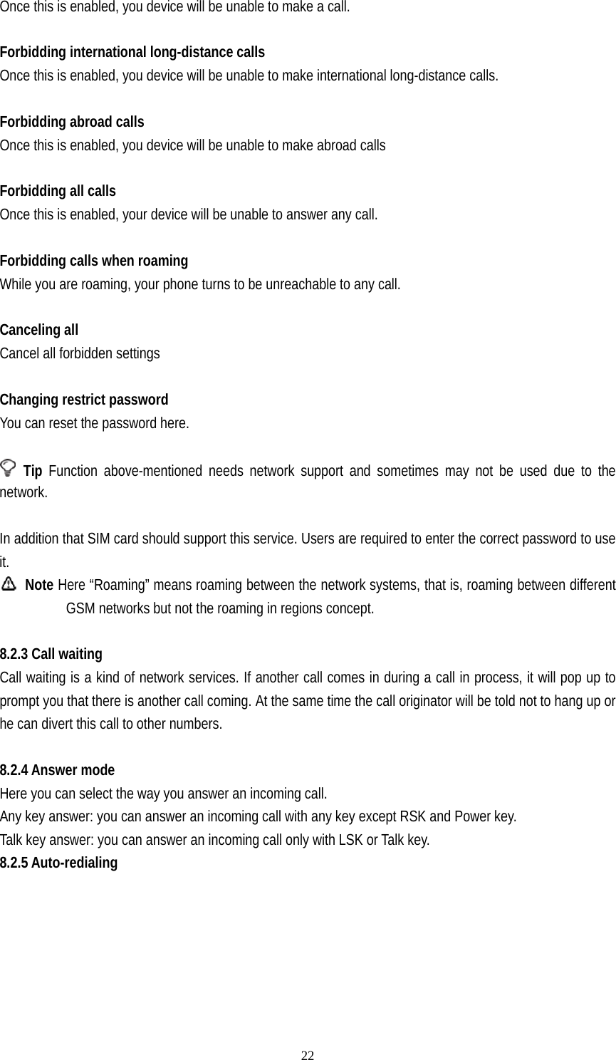   22Once this is enabled, you device will be unable to make a call.  Forbidding international long-distance calls Once this is enabled, you device will be unable to make international long-distance calls.  Forbidding abroad calls Once this is enabled, you device will be unable to make abroad calls  Forbidding all calls Once this is enabled, your device will be unable to answer any call.  Forbidding calls when roaming While you are roaming, your phone turns to be unreachable to any call.  Canceling all Cancel all forbidden settings  Changing restrict password You can reset the password here.   Tip Function above-mentioned needs network support and sometimes may not be used due to the network.          In addition that SIM card should support this service. Users are required to enter the correct password to use it.  Note Here “Roaming” means roaming between the network systems, that is, roaming between different GSM networks but not the roaming in regions concept.  8.2.3 Call waiting Call waiting is a kind of network services. If another call comes in during a call in process, it will pop up to prompt you that there is another call coming. At the same time the call originator will be told not to hang up or he can divert this call to other numbers.  8.2.4 Answer mode Here you can select the way you answer an incoming call. Any key answer: you can answer an incoming call with any key except RSK and Power key. Talk key answer: you can answer an incoming call only with LSK or Talk key. 8.2.5 Auto-redialing         