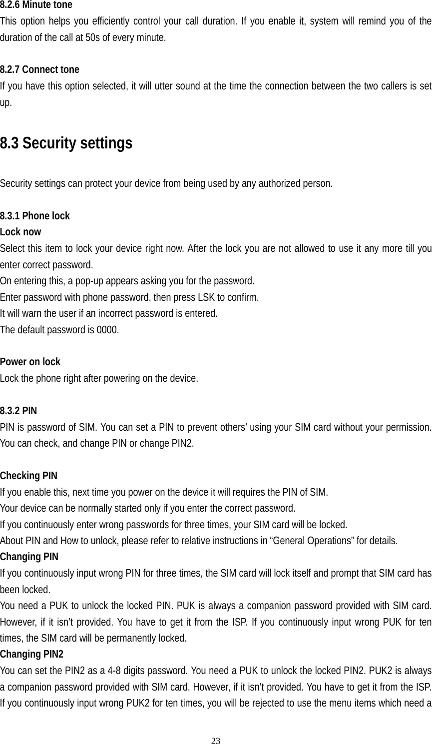   238.2.6 Minute tone This option helps you efficiently control your call duration. If you enable it, system will remind you of the duration of the call at 50s of every minute.  8.2.7 Connect tone If you have this option selected, it will utter sound at the time the connection between the two callers is set up.  8.3 Security settings  Security settings can protect your device from being used by any authorized person.  8.3.1 Phone lock    Lock now Select this item to lock your device right now. After the lock you are not allowed to use it any more till you enter correct password.   On entering this, a pop-up appears asking you for the password. Enter password with phone password, then press LSK to confirm. It will warn the user if an incorrect password is entered. The default password is 0000.  Power on lock    Lock the phone right after powering on the device.  8.3.2 PIN   PIN is password of SIM. You can set a PIN to prevent others’ using your SIM card without your permission. You can check, and change PIN or change PIN2.    Checking PIN If you enable this, next time you power on the device it will requires the PIN of SIM. Your device can be normally started only if you enter the correct password. If you continuously enter wrong passwords for three times, your SIM card will be locked. About PIN and How to unlock, please refer to relative instructions in “General Operations” for details. Changing PIN If you continuously input wrong PIN for three times, the SIM card will lock itself and prompt that SIM card has been locked. You need a PUK to unlock the locked PIN. PUK is always a companion password provided with SIM card. However, if it isn’t provided. You have to get it from the ISP. If you continuously input wrong PUK for ten times, the SIM card will be permanently locked. Changing PIN2 You can set the PIN2 as a 4-8 digits password. You need a PUK to unlock the locked PIN2. PUK2 is always a companion password provided with SIM card. However, if it isn’t provided. You have to get it from the ISP. If you continuously input wrong PUK2 for ten times, you will be rejected to use the menu items which need a 