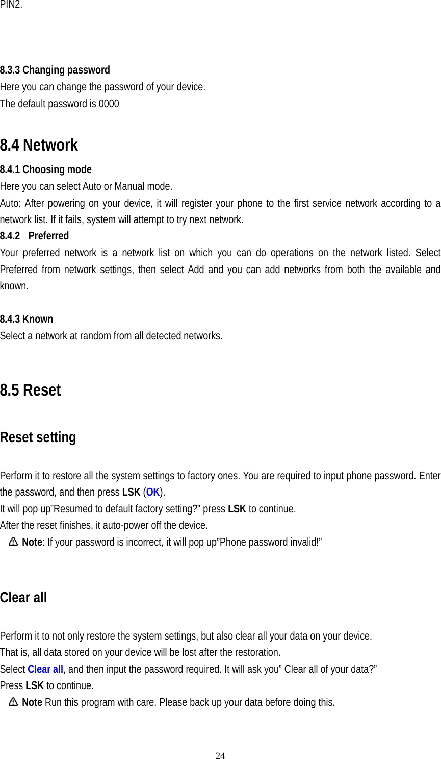   24PIN2.    8.3.3 Changing password Here you can change the password of your device. The default password is 0000  8.4 Network 8.4.1 Choosing mode Here you can select Auto or Manual mode. Auto: After powering on your device, it will register your phone to the first service network according to a network list. If it fails, system will attempt to try next network.   8.4.2 Preferred Your preferred network is a network list on which you can do operations on the network listed. Select Preferred from network settings, then select Add and you can add networks from both the available and known.   8.4.3 Known Select a network at random from all detected networks.  8.5 Reset Reset setting Perform it to restore all the system settings to factory ones. You are required to input phone password. Enter the password, and then press LSK (OK). It will pop up”Resumed to default factory setting?” press LSK to continue. After the reset finishes, it auto-power off the device.  Note: If your password is incorrect, it will pop up”Phone password invalid!”  Clear all Perform it to not only restore the system settings, but also clear all your data on your device. That is, all data stored on your device will be lost after the restoration. Select Clear all, and then input the password required. It will ask you” Clear all of your data?”   Press LSK to continue.  Note Run this program with care. Please back up your data before doing this. 