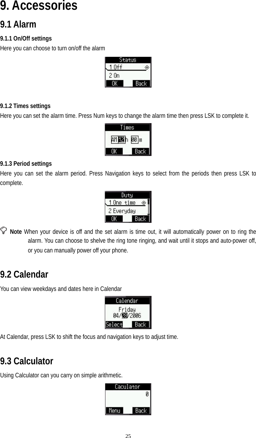   259. Accessories 9.1 Alarm 9.1.1 On/Off settings Here you can choose to turn on/off the alarm   9.1.2 Times settings Here you can set the alarm time. Press Num keys to change the alarm time then press LSK to complete it.  9.1.3 Period settings Here you can set the alarm period. Press Navigation keys to select from the periods then press LSK to complete.   Note When your device is off and the set alarm is time out, it will automatically power on to ring the alarm. You can choose to shelve the ring tone ringing, and wait until it stops and auto-power off, or you can manually power off your phone.  9.2 Calendar You can view weekdays and dates here in Calendar  At Calendar, press LSK to shift the focus and navigation keys to adjust time.  9.3 Calculator Using Calculator can you carry on simple arithmetic.  