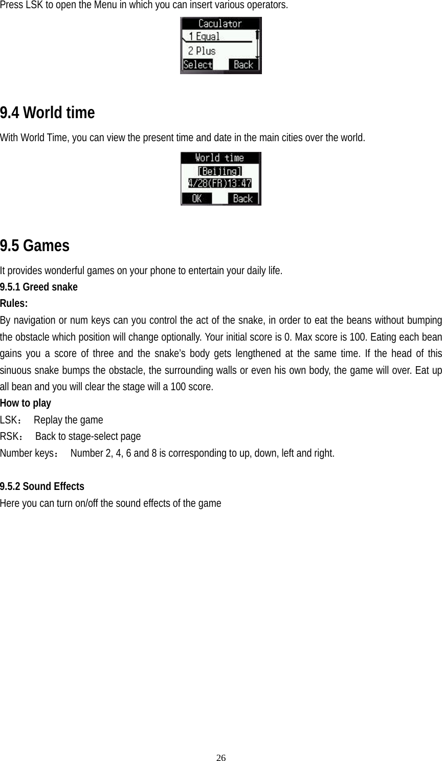   26Press LSK to open the Menu in which you can insert various operators.   9.4 World time With World Time, you can view the present time and date in the main cities over the world.   9.5 Games It provides wonderful games on your phone to entertain your daily life. 9.5.1 Greed snake Rules: By navigation or num keys can you control the act of the snake, in order to eat the beans without bumping the obstacle which position will change optionally. Your initial score is 0. Max score is 100. Eating each bean gains you a score of three and the snake’s body gets lengthened at the same time. If the head of this sinuous snake bumps the obstacle, the surrounding walls or even his own body, the game will over. Eat up all bean and you will clear the stage will a 100 score. How to play LSK： Replay the game RSK：  Back to stage-select page Number keys：  Number 2, 4, 6 and 8 is corresponding to up, down, left and right.  9.5.2 Sound Effects Here you can turn on/off the sound effects of the game  