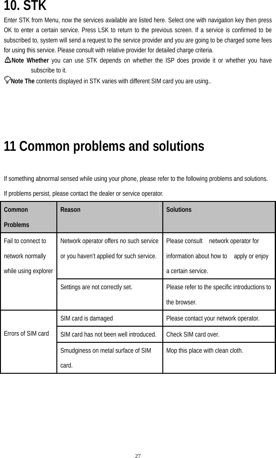   2710. STK Enter STK from Menu, now the services available are listed here. Select one with navigation key then press OK to enter a certain service. Press LSK to return to the previous screen. If a service is confirmed to be subscribed to, system will send a request to the service provider and you are going to be charged some fees for using this service. Please consult with relative provider for detailed charge criteria. Note Whether you can use STK depends on whether the ISP does provide it or whether you have subscribe to it. Note The contents displayed in STK varies with different SIM card you are using..         11 Common problems and solutions  If something abnormal sensed while using your phone, please refer to the following problems and solutions. If problems persist, please contact the dealer or service operator. Common Problems Reason  Solutions Network operator offers no such service or you haven’t applied for such service. Please consult    network operator for information about how to    apply or enjoy a certain service. Fail to connect to network normally while using explorer Settings are not correctly set.  Please refer to the specific introductions to the browser. SIM card is damaged  Please contact your network operator. SIM card has not been well introduced.  Check SIM card over.  Errors of SIM card Smudginess on metal surface of SIM card. Mop this place with clean cloth. 