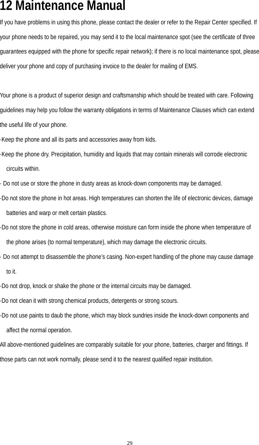   2912 Maintenance Manual If you have problems in using this phone, please contact the dealer or refer to the Repair Center specified. If your phone needs to be repaired, you may send it to the local maintenance spot (see the certificate of three guarantees equipped with the phone for specific repair network); if there is no local maintenance spot, please deliver your phone and copy of purchasing invoice to the dealer for mailing of EMS.  Your phone is a product of superior design and craftsmanship which should be treated with care. Following guidelines may help you follow the warranty obligations in terms of Maintenance Clauses which can extend the useful life of your phone. ·Keep the phone and all its parts and accessories away from kids. ·Keep the phone dry. Precipitation, humidity and liquids that may contain minerals will corrode electronic circuits within. · Do not use or store the phone in dusty areas as knock-down components may be damaged. ·Do not store the phone in hot areas. High temperatures can shorten the life of electronic devices, damage batteries and warp or melt certain plastics. ·Do not store the phone in cold areas, otherwise moisture can form inside the phone when temperature of the phone arises (to normal temperature), which may damage the electronic circuits. · Do not attempt to disassemble the phone’s casing. Non-expert handling of the phone may cause damage to it. ·Do not drop, knock or shake the phone or the internal circuits may be damaged. ·Do not clean it with strong chemical products, detergents or strong scours. ·Do not use paints to daub the phone, which may block sundries inside the knock-down components and affect the normal operation. All above-mentioned guidelines are comparably suitable for your phone, batteries, charger and fittings. If those parts can not work normally, please send it to the nearest qualified repair institution.  