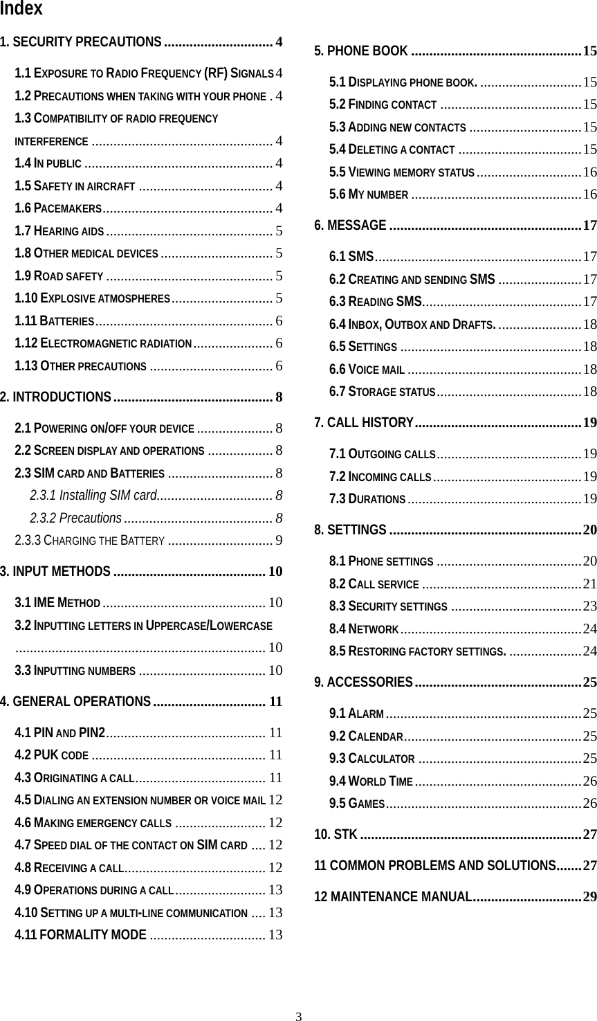   3Index 1. SECURITY PRECAUTIONS.............................. 4 1.1 EXPOSURE TO RADIO FREQUENCY (RF) SIGNALS4 1.2 PRECAUTIONS WHEN TAKING WITH YOUR PHONE .4 1.3 COMPATIBILITY OF RADIO FREQUENCY INTERFERENCE .................................................. 4 1.4 IN PUBLIC .................................................... 4 1.5 SAFETY IN AIRCRAFT ..................................... 4 1.6 PACEMAKERS............................................... 4 1.7 HEARING AIDS .............................................. 5 1.8 OTHER MEDICAL DEVICES ............................... 5 1.9 ROAD SAFETY .............................................. 5 1.10 EXPLOSIVE ATMOSPHERES............................ 5 1.11 BATTERIES................................................. 6 1.12 ELECTROMAGNETIC RADIATION...................... 6 1.13 OTHER PRECAUTIONS .................................. 6 2. INTRODUCTIONS............................................ 8 2.1 POWERING ON/OFF YOUR DEVICE ..................... 8 2.2 SCREEN DISPLAY AND OPERATIONS .................. 8 2.3 SIM CARD AND BATTERIES ............................. 8 2.3.1 Installing SIM card................................ 8 2.3.2 Precautions......................................... 8 2.3.3 CHARGING THE BATTERY ............................. 9 3. INPUT METHODS .......................................... 10 3.1 IME METHOD ............................................. 10 3.2 INPUTTING LETTERS IN UPPERCASE/LOWERCASE..................................................................... 10 3.3 INPUTTING NUMBERS ................................... 10 4. GENERAL OPERATIONS............................... 11 4.1 PIN AND PIN2............................................ 11 4.2 PUK CODE ................................................ 11 4.3 ORIGINATING A CALL.................................... 11 4.5 DIALING AN EXTENSION NUMBER OR VOICE MAIL 12 4.6 MAKING EMERGENCY CALLS ......................... 12 4.7 SPEED DIAL OF THE CONTACT ON SIM CARD .... 12 4.8 RECEIVING A CALL....................................... 12 4.9 OPERATIONS DURING A CALL......................... 13 4.10 SETTING UP A MULTI-LINE COMMUNICATION .... 13 4.11 FORMALITY MODE ................................ 13 5. PHONE BOOK ...............................................15 5.1 DISPLAYING PHONE BOOK.............................15 5.2 FINDING CONTACT .......................................15 5.3 ADDING NEW CONTACTS ...............................15 5.4 DELETING A CONTACT ..................................15 5.5 VIEWING MEMORY STATUS.............................16 5.6 MY NUMBER ...............................................16 6. MESSAGE .....................................................17 6.1 SMS.........................................................17 6.2 CREATING AND SENDING SMS .......................17 6.3 READING SMS............................................17 6.4 INBOX, OUTBOX AND DRAFTS........................18 6.5 SETTINGS ..................................................18 6.6 VOICE MAIL ................................................18 6.7 STORAGE STATUS........................................18 7. CALL HISTORY..............................................19 7.1 OUTGOING CALLS........................................19 7.2 INCOMING CALLS.........................................19 7.3 DURATIONS ................................................19 8. SETTINGS .....................................................20 8.1 PHONE SETTINGS ........................................20 8.2 CALL SERVICE ............................................21 8.3 SECURITY SETTINGS ....................................23 8.4 NETWORK..................................................24 8.5 RESTORING FACTORY SETTINGS.....................24 9. ACCESSORIES..............................................25 9.1 ALARM......................................................25 9.2 CALENDAR.................................................25 9.3 CALCULATOR .............................................25 9.4 WORLD TIME..............................................26 9.5 GAMES......................................................26 10. STK .............................................................27 11 COMMON PROBLEMS AND SOLUTIONS.......27 12 MAINTENANCE MANUAL..............................29   