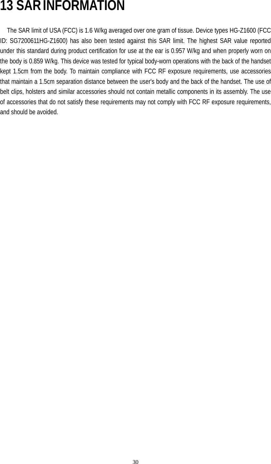   3013 SAR INFORMATION      The SAR limit of USA (FCC) is 1.6 W/kg averaged over one gram of tissue. Device types HG-Z1600 (FCC ID: SG7200611HG-Z1600) has also been tested against this SAR limit. The highest SAR value reported under this standard during product certification for use at the ear is 0.957 W/kg and when properly worn on the body is 0.859 W/kg. This device was tested for typical body-worn operations with the back of the handset kept 1.5cm from the body. To maintain compliance with FCC RF exposure requirements, use accessories that maintain a 1.5cm separation distance between the user&apos;s body and the back of the handset. The use of belt clips, holsters and similar accessories should not contain metallic components in its assembly. The use of accessories that do not satisfy these requirements may not comply with FCC RF exposure requirements, and should be avoided. 
