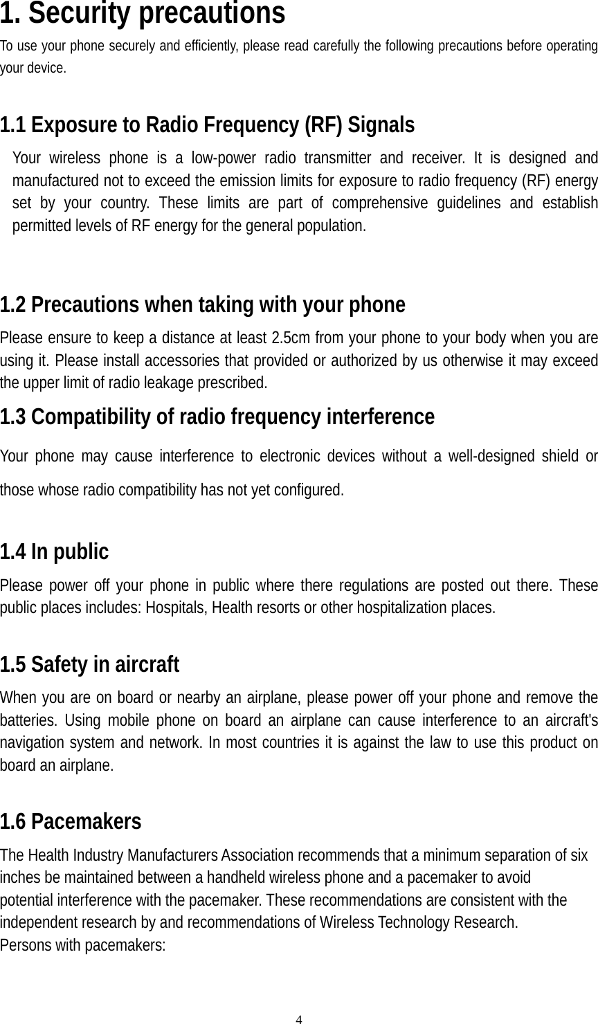  41. Security precautions To use your phone securely and efficiently, please read carefully the following precautions before operating your device.  1.1 Exposure to Radio Frequency (RF) Signals Your wireless phone is a low-power radio transmitter and receiver. It is designed and manufactured not to exceed the emission limits for exposure to radio frequency (RF) energy set by your country. These limits are part of comprehensive guidelines and establish permitted levels of RF energy for the general population.  1.2 Precautions when taking with your phone Please ensure to keep a distance at least 2.5cm from your phone to your body when you are using it. Please install accessories that provided or authorized by us otherwise it may exceed the upper limit of radio leakage prescribed. 1.3 Compatibility of radio frequency interference Your phone may cause interference to electronic devices without a well-designed shield or those whose radio compatibility has not yet configured.  1.4 In public Please power off your phone in public where there regulations are posted out there. These public places includes: Hospitals, Health resorts or other hospitalization places.    1.5 Safety in aircraft When you are on board or nearby an airplane, please power off your phone and remove the batteries. Using mobile phone on board an airplane can cause interference to an aircraft&apos;s navigation system and network. In most countries it is against the law to use this product on board an airplane.  1.6 Pacemakers The Health Industry Manufacturers Association recommends that a minimum separation of six inches be maintained between a handheld wireless phone and a pacemaker to avoid potential interference with the pacemaker. These recommendations are consistent with the independent research by and recommendations of Wireless Technology Research. Persons with pacemakers: 