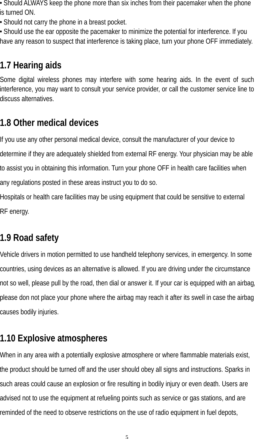   5• Should ALWAYS keep the phone more than six inches from their pacemaker when the phone is turned ON. • Should not carry the phone in a breast pocket. • Should use the ear opposite the pacemaker to minimize the potential for interference. If you have any reason to suspect that interference is taking place, turn your phone OFF immediately.  1.7 Hearing aids Some digital wireless phones may interfere with some hearing aids. In the event of such interference, you may want to consult your service provider, or call the customer service line to discuss alternatives.  1.8 Other medical devices If you use any other personal medical device, consult the manufacturer of your device to determine if they are adequately shielded from external RF energy. Your physician may be able to assist you in obtaining this information. Turn your phone OFF in health care facilities when any regulations posted in these areas instruct you to do so. Hospitals or health care facilities may be using equipment that could be sensitive to external RF energy.  1.9 Road safety Vehicle drivers in motion permitted to use handheld telephony services, in emergency. In some countries, using devices as an alternative is allowed. If you are driving under the circumstance not so well, please pull by the road, then dial or answer it. If your car is equipped with an airbag, please don not place your phone where the airbag may reach it after its swell in case the airbag causes bodily injuries.  1.10 Explosive atmospheres When in any area with a potentially explosive atmosphere or where flammable materials exist, the product should be turned off and the user should obey all signs and instructions. Sparks in such areas could cause an explosion or fire resulting in bodily injury or even death. Users are advised not to use the equipment at refueling points such as service or gas stations, and are reminded of the need to observe restrictions on the use of radio equipment in fuel depots, 