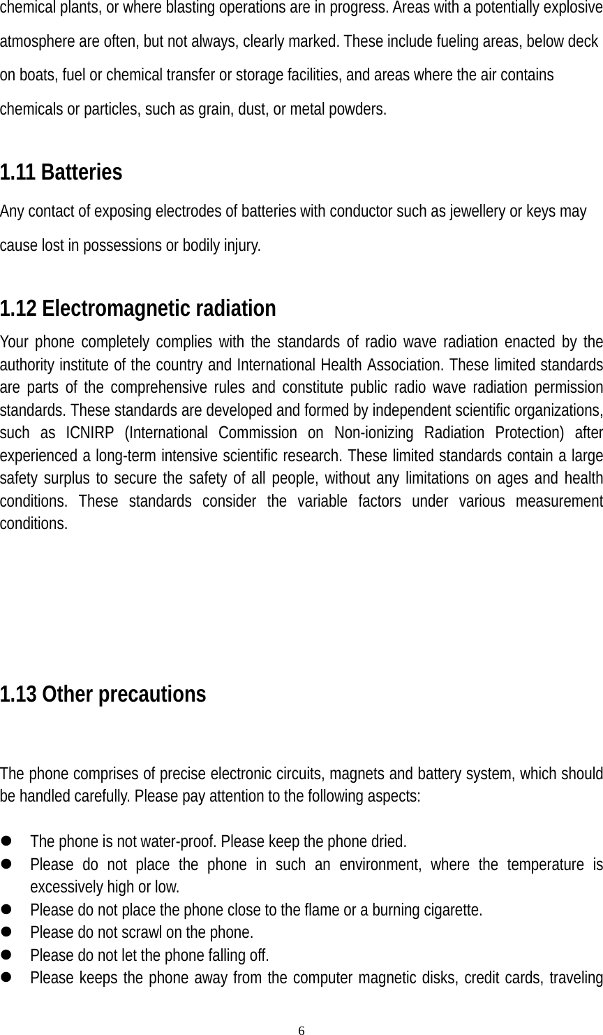   6chemical plants, or where blasting operations are in progress. Areas with a potentially explosive atmosphere are often, but not always, clearly marked. These include fueling areas, below deck on boats, fuel or chemical transfer or storage facilities, and areas where the air contains chemicals or particles, such as grain, dust, or metal powders.  1.11 Batteries Any contact of exposing electrodes of batteries with conductor such as jewellery or keys may cause lost in possessions or bodily injury.  1.12 Electromagnetic radiation Your phone completely complies with the standards of radio wave radiation enacted by the authority institute of the country and International Health Association. These limited standards are parts of the comprehensive rules and constitute public radio wave radiation permission standards. These standards are developed and formed by independent scientific organizations, such as ICNIRP (International Commission on Non-ionizing Radiation Protection) after experienced a long-term intensive scientific research. These limited standards contain a large safety surplus to secure the safety of all people, without any limitations on ages and health conditions. These standards consider the variable factors under various measurement conditions.        1.13 Other precautions   The phone comprises of precise electronic circuits, magnets and battery system, which should be handled carefully. Please pay attention to the following aspects:  z The phone is not water-proof. Please keep the phone dried. z Please do not place the phone in such an environment, where the temperature is excessively high or low. z Please do not place the phone close to the flame or a burning cigarette. z Please do not scrawl on the phone. z Please do not let the phone falling off. z Please keeps the phone away from the computer magnetic disks, credit cards, traveling 