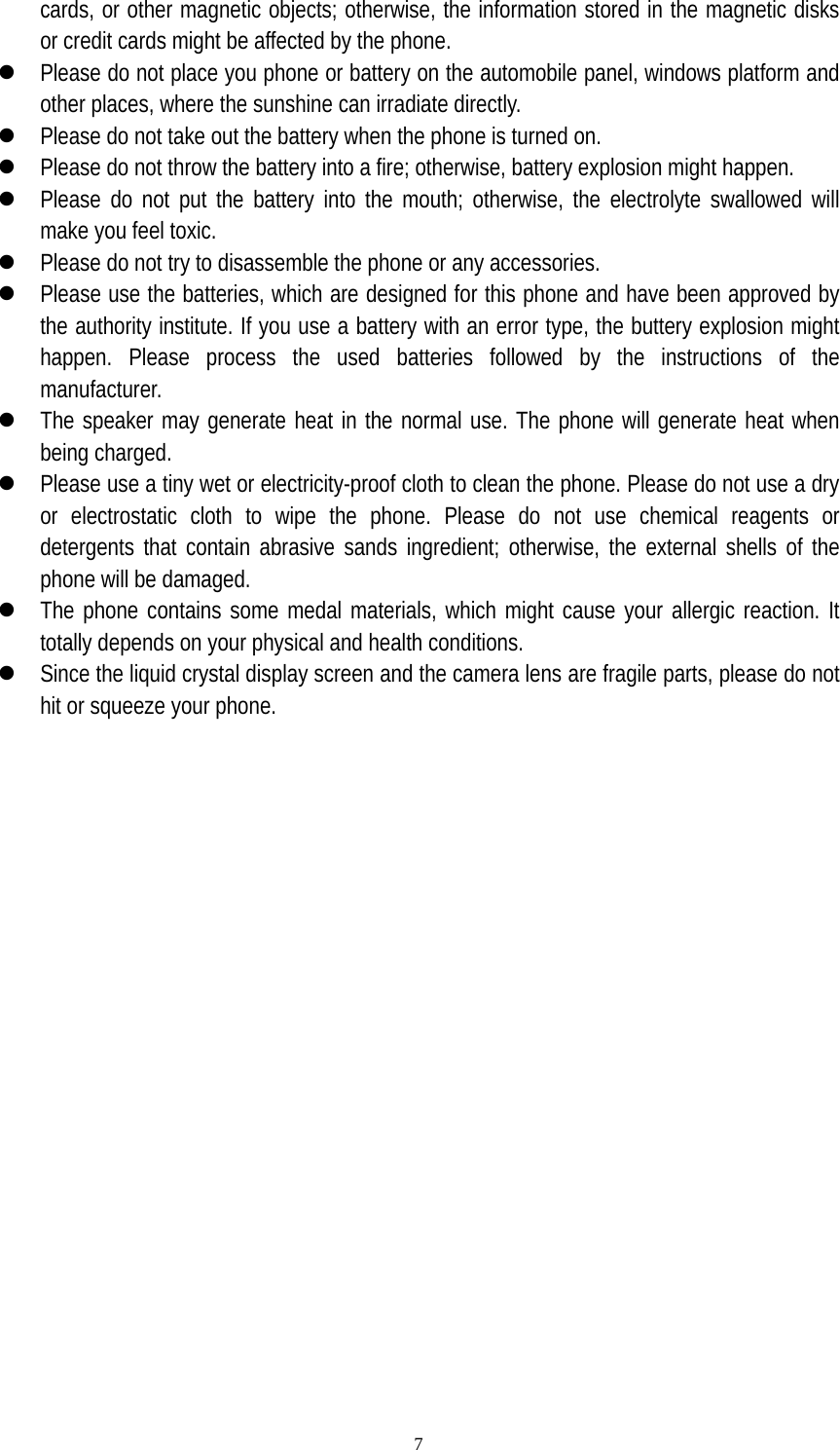   7cards, or other magnetic objects; otherwise, the information stored in the magnetic disks or credit cards might be affected by the phone. z Please do not place you phone or battery on the automobile panel, windows platform and other places, where the sunshine can irradiate directly. z Please do not take out the battery when the phone is turned on. z Please do not throw the battery into a fire; otherwise, battery explosion might happen. z Please do not put the battery into the mouth; otherwise, the electrolyte swallowed will make you feel toxic. z Please do not try to disassemble the phone or any accessories. z Please use the batteries, which are designed for this phone and have been approved by the authority institute. If you use a battery with an error type, the buttery explosion might happen. Please process the used batteries followed by the instructions of the manufacturer.  z The speaker may generate heat in the normal use. The phone will generate heat when being charged. z Please use a tiny wet or electricity-proof cloth to clean the phone. Please do not use a dry or electrostatic cloth to wipe the phone. Please do not use chemical reagents or detergents that contain abrasive sands ingredient; otherwise, the external shells of the phone will be damaged.   z The phone contains some medal materials, which might cause your allergic reaction. It totally depends on your physical and health conditions. z Since the liquid crystal display screen and the camera lens are fragile parts, please do not hit or squeeze your phone.   