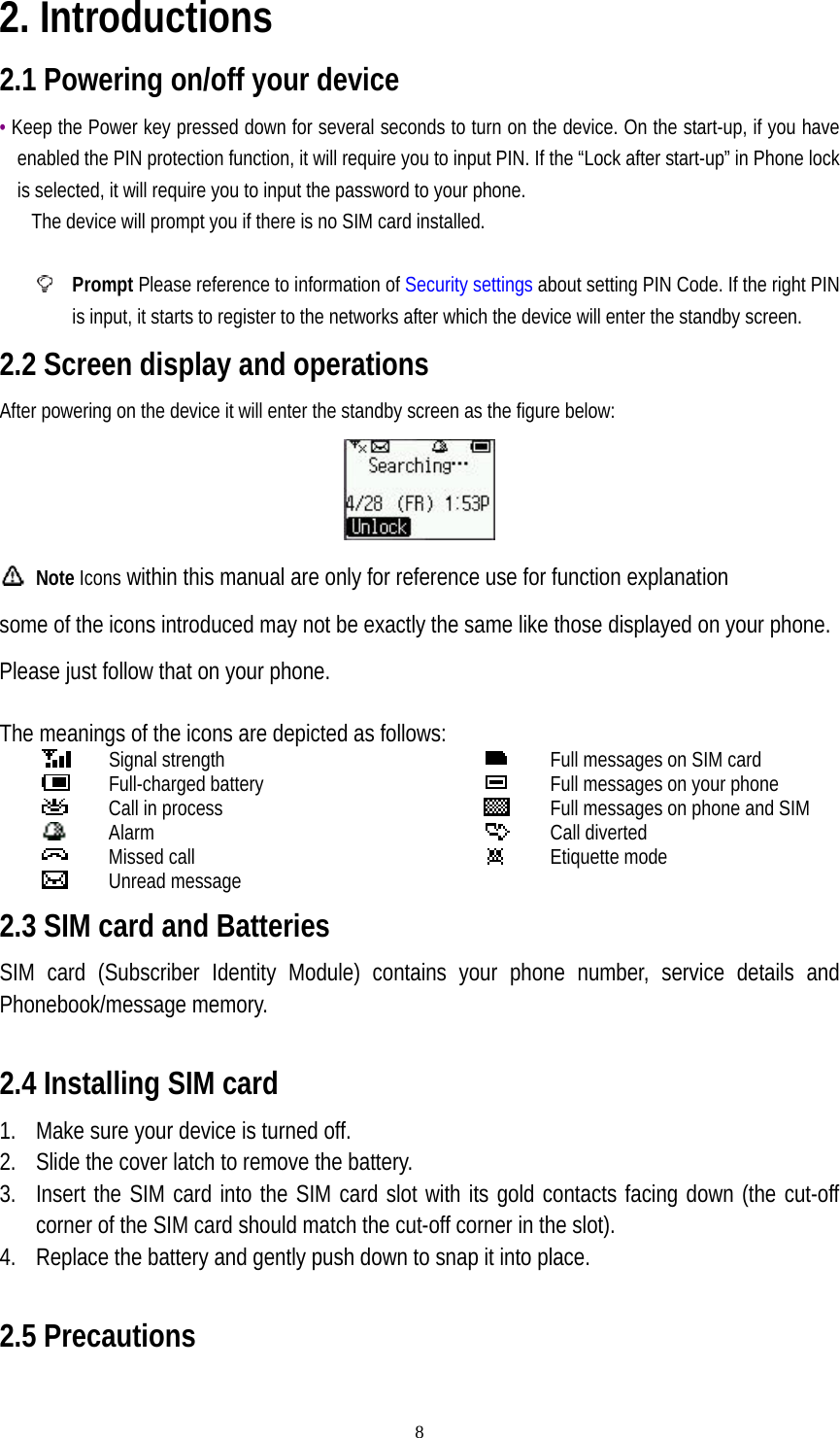   82. Introductions 2.1 Powering on/off your device • Keep the Power key pressed down for several seconds to turn on the device. On the start-up, if you have enabled the PIN protection function, it will require you to input PIN. If the “Lock after start-up” in Phone lock is selected, it will require you to input the password to your phone.       The device will prompt you if there is no SIM card installed.   Prompt Please reference to information of Security settings about setting PIN Code. If the right PIN is input, it starts to register to the networks after which the device will enter the standby screen. 2.2 Screen display and operations After powering on the device it will enter the standby screen as the figure below:   Note Icons within this manual are only for reference use for function explanation         some of the icons introduced may not be exactly the same like those displayed on your phone. Please just follow that on your phone.  The meanings of the icons are depicted as follows:    Signal strength    Full-charged battery  Call in process  Alarm  Missed call  Unread message  Full messages on SIM card  Full messages on your phone    Full messages on phone and SIM  Call diverted  Etiquette mode2.3 SIM card and Batteries SIM card (Subscriber Identity Module) contains your phone number, service details and Phonebook/message memory.    2.4 Installing SIM card 1. Make sure your device is turned off.   2. Slide the cover latch to remove the battery. 3. Insert the SIM card into the SIM card slot with its gold contacts facing down (the cut-off corner of the SIM card should match the cut-off corner in the slot). 4. Replace the battery and gently push down to snap it into place.    2.5 Precautions  