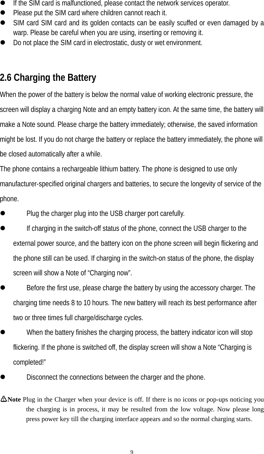   9z If the SIM card is malfunctioned, please contact the network services operator. z Please put the SIM card where children cannot reach it. z SIM card SIM card and its golden contacts can be easily scuffed or even damaged by a warp. Please be careful when you are using, inserting or removing it. z Do not place the SIM card in electrostatic, dusty or wet environment.   2.6 Charging the Battery When the power of the battery is below the normal value of working electronic pressure, the screen will display a charging Note and an empty battery icon. At the same time, the battery will make a Note sound. Please charge the battery immediately; otherwise, the saved information might be lost. If you do not charge the battery or replace the battery immediately, the phone will be closed automatically after a while. The phone contains a rechargeable lithium battery. The phone is designed to use only manufacturer-specified original chargers and batteries, to secure the longevity of service of the phone. z Plug the charger plug into the USB charger port carefully. z If charging in the switch-off status of the phone, connect the USB charger to the external power source, and the battery icon on the phone screen will begin flickering and the phone still can be used. If charging in the switch-on status of the phone, the display screen will show a Note of “Charging now”. z Before the first use, please charge the battery by using the accessory charger. The charging time needs 8 to 10 hours. The new battery will reach its best performance after two or three times full charge/discharge cycles. z When the battery finishes the charging process, the battery indicator icon will stop flickering. If the phone is switched off, the display screen will show a Note “Charging is completed!” z Disconnect the connections between the charger and the phone.  Note Plug in the Charger when your device is off. If there is no icons or pop-ups noticing you the charging is in process, it may be resulted from the low voltage. Now please long press power key till the charging interface appears and so the normal charging starts.             