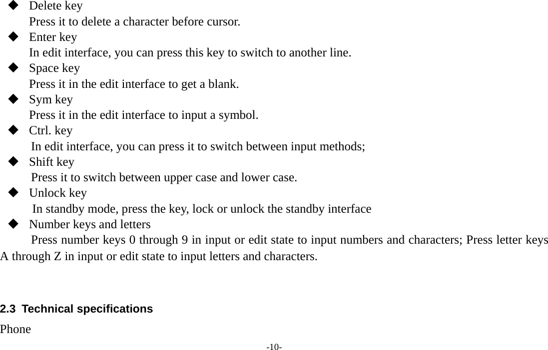  -10-  Delete key Press it to delete a character before cursor.  Enter key In edit interface, you can press this key to switch to another line.  Space key Press it in the edit interface to get a blank.    Sym key Press it in the edit interface to input a symbol.  Ctrl. key           In edit interface, you can press it to switch between input methods;    Shift key Press it to switch between upper case and lower case.  Unlock key In standby mode, press the key, lock or unlock the standby interface  Number keys and letters   Press number keys 0 through 9 in input or edit state to input numbers and characters; Press letter keys A through Z in input or edit state to input letters and characters.   2.3 Technical specifications Phone 