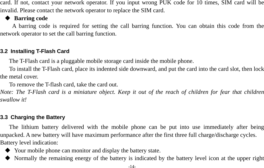  -14- card. If not, contact your network operator. If you input wrong PUK code for 10 times, SIM card will be invalid. Please contact the network operator to replace the SIM card.  Barring code A barring code is required for setting the call barring function. You can obtain this code from the network operator to set the call barring function.  3.2  Installing T-Flash Card The T-Flash card is a pluggable mobile storage card inside the mobile phone. To install the T-Flash card, place its indented side downward, and put the card into the card slot, then lock the metal cover. To remove the T-flash card, take the card out. Note: The T-Flash card is a miniature object. Keep it out of the reach of children for fear that children swallow it!  3.3  Charging the Battery The lithium battery delivered with the mobile phone can be put into use immediately after being unpacked. A new battery will have maximum performance after the first three full charge/discharge cycles. Battery level indication:  Your mobile phone can monitor and display the battery state.  Normally the remaining energy of the battery is indicated by the battery level icon at the upper right 