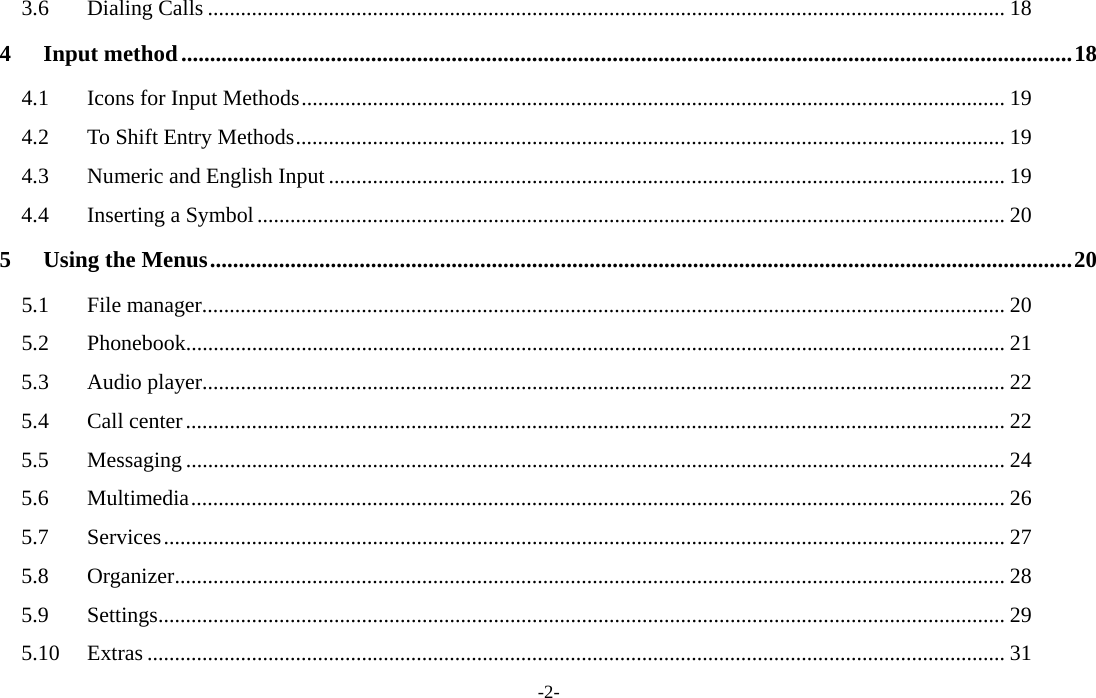  -2- 3.6Dialing Calls ................................................................................................................................................. 184Input method ........................................................................................................................................................... 184.1Icons for Input Methods ................................................................................................................................ 194.2To Shift Entry Methods ................................................................................................................................. 194.3Numeric and English Input ........................................................................................................................... 194.4Inserting a Symbol ........................................................................................................................................ 205Using the Menus ...................................................................................................................................................... 205.1File manager .................................................................................................................................................. 205.2Phonebook..................................................................................................................................................... 215.3Audio player .................................................................................................................................................. 225.4Call center ..................................................................................................................................................... 225.5Messaging ..................................................................................................................................................... 245.6Multimedia .................................................................................................................................................... 265.7Services ......................................................................................................................................................... 275.8Organizer ....................................................................................................................................................... 285.9Settings .......................................................................................................................................................... 295.10Extras ............................................................................................................................................................ 31