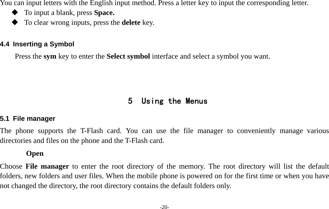  -20- You can input letters with the English input method. Press a letter key to input the corresponding letter.  To input a blank, press Space.  To clear wrong inputs, press the delete key.  4.4  Inserting a Symbol Press the sym key to enter the Select symbol interface and select a symbol you want.    5 Using the Menus 5.1 File manager The phone supports the T-Flash card. You can use the file manager to conveniently manage various directories and files on the phone and the T-Flash card.   Open Choose  File manager to enter the root directory of the memory. The root directory will list the default folders, new folders and user files. When the mobile phone is powered on for the first time or when you have not changed the directory, the root directory contains the default folders only. 