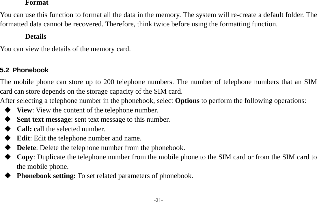  -21- Format You can use this function to format all the data in the memory. The system will re-create a default folder. The formatted data cannot be recovered. Therefore, think twice before using the formatting function. Details You can view the details of the memory card.  5.2 Phonebook The mobile phone can store up to 200 telephone numbers. The number of telephone numbers that an SIM card can store depends on the storage capacity of the SIM card.   After selecting a telephone number in the phonebook, select Options to perform the following operations:  View: View the content of the telephone number.  Sent text message: sent text message to this number.  Call: call the selected number.  Edit: Edit the telephone number and name.  Delete: Delete the telephone number from the phonebook.  Copy: Duplicate the telephone number from the mobile phone to the SIM card or from the SIM card to the mobile phone.  Phonebook setting: To set related parameters of phonebook.  