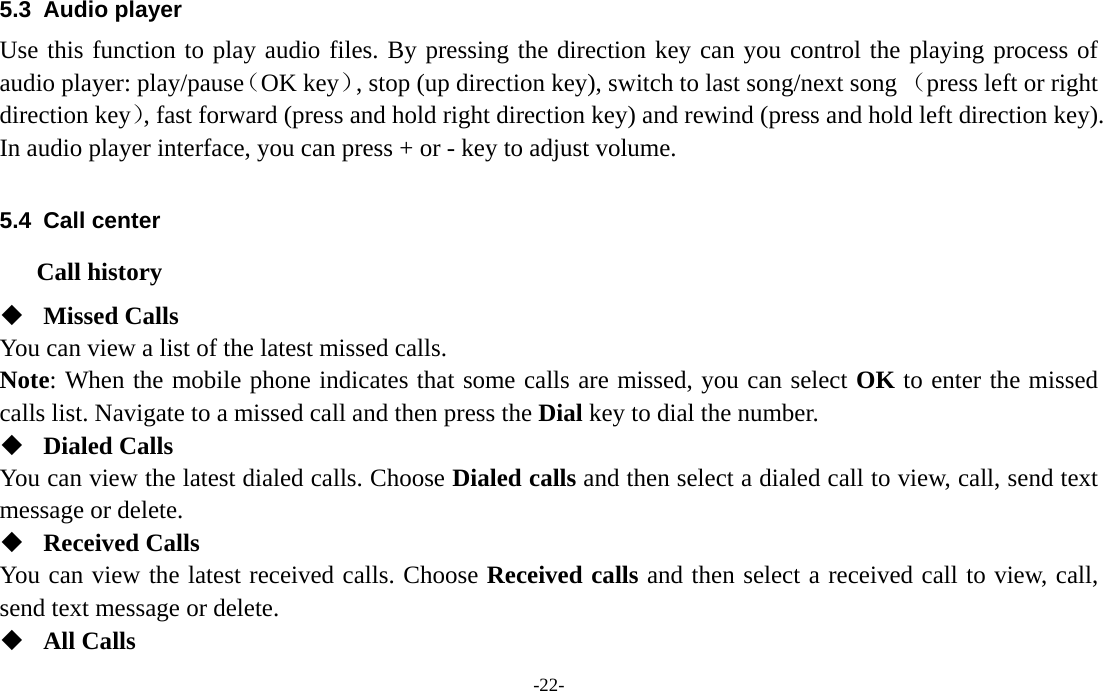  -22- 5.3 Audio player  Use this function to play audio files. By pressing the direction key can you control the playing process of audio player: play/pause（OK key）, stop (up direction key), switch to last song/next song （press left or right direction key）, fast forward (press and hold right direction key) and rewind (press and hold left direction key). In audio player interface, you can press + or - key to adjust volume.  5.4 Call center Call history  Missed Calls You can view a list of the latest missed calls. Note: When the mobile phone indicates that some calls are missed, you can select OK to enter the missed calls list. Navigate to a missed call and then press the Dial key to dial the number.  Dialed Calls You can view the latest dialed calls. Choose Dialed calls and then select a dialed call to view, call, send text message or delete.  Received Calls You can view the latest received calls. Choose Received calls and then select a received call to view, call, send text message or delete.  All Calls 