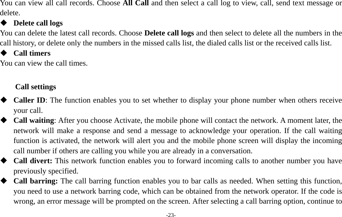  -23- You can view all call records. Choose All Call and then select a call log to view, call, send text message or delete.  Delete call logs You can delete the latest call records. Choose Delete call logs and then select to delete all the numbers in the call history, or delete only the numbers in the missed calls list, the dialed calls list or the received calls list.  Call timers You can view the call times.  Call settings  Caller ID: The function enables you to set whether to display your phone number when others receive your call.  Call waiting: After you choose Activate, the mobile phone will contact the network. A moment later, the network will make a response and send a message to acknowledge your operation. If the call waiting function is activated, the network will alert you and the mobile phone screen will display the incoming call number if others are calling you while you are already in a conversation.  Call divert: This network function enables you to forward incoming calls to another number you have previously specified.    Call barring: The call barring function enables you to bar calls as needed. When setting this function, you need to use a network barring code, which can be obtained from the network operator. If the code is wrong, an error message will be prompted on the screen. After selecting a call barring option, continue to 