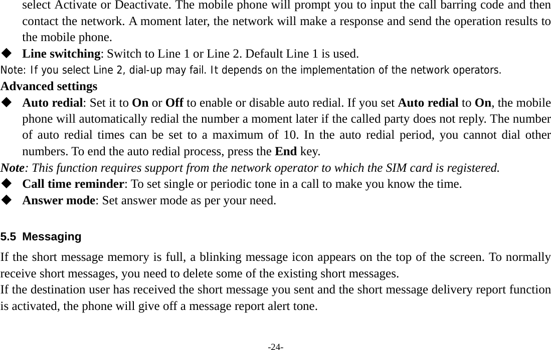  -24- select Activate or Deactivate. The mobile phone will prompt you to input the call barring code and then contact the network. A moment later, the network will make a response and send the operation results to the mobile phone.  Line switching: Switch to Line 1 or Line 2. Default Line 1 is used. Note: If you select Line 2, dial-up may fail. It depends on the implementation of the network operators. Advanced settings  Auto redial: Set it to On or Off to enable or disable auto redial. If you set Auto redial to On, the mobile phone will automatically redial the number a moment later if the called party does not reply. The number of auto redial times can be set to a maximum of 10. In the auto redial period, you cannot dial other numbers. To end the auto redial process, press the End key. Note: This function requires support from the network operator to which the SIM card is registered.  Call time reminder: To set single or periodic tone in a call to make you know the time.  Answer mode: Set answer mode as per your need.  5.5 Messaging If the short message memory is full, a blinking message icon appears on the top of the screen. To normally receive short messages, you need to delete some of the existing short messages. If the destination user has received the short message you sent and the short message delivery report function is activated, the phone will give off a message report alert tone. 