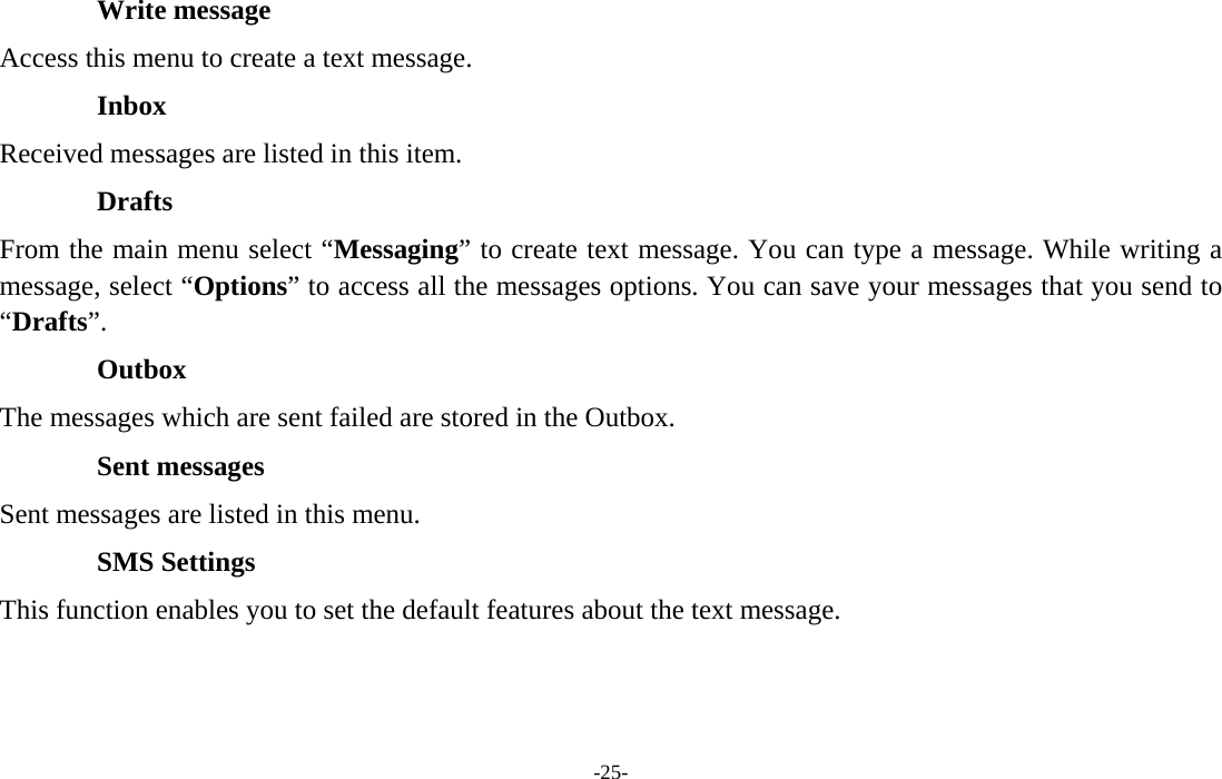  -25- Write message Access this menu to create a text message. Inbox Received messages are listed in this item. Drafts From the main menu select “Messaging” to create text message. You can type a message. While writing a message, select “Options” to access all the messages options. You can save your messages that you send to “Drafts”. Outbox The messages which are sent failed are stored in the Outbox.   Sent messages Sent messages are listed in this menu. SMS Settings This function enables you to set the default features about the text message.  