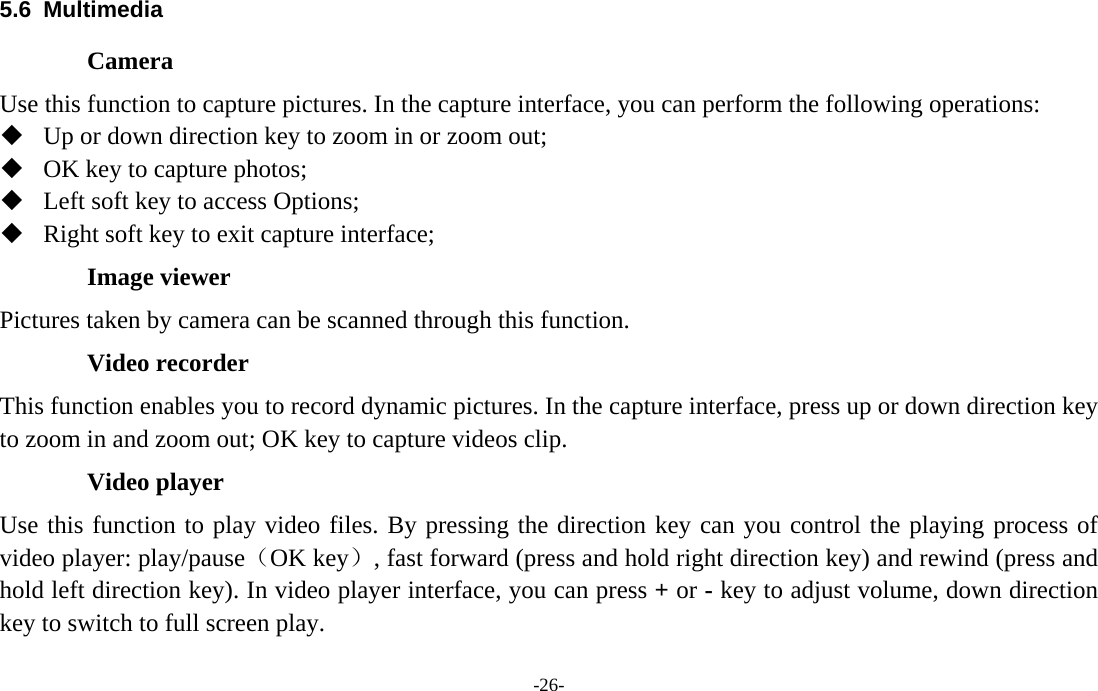  -26- 5.6 Multimedia Camera Use this function to capture pictures. In the capture interface, you can perform the following operations:  Up or down direction key to zoom in or zoom out;    OK key to capture photos;    Left soft key to access Options;    Right soft key to exit capture interface; Image viewer Pictures taken by camera can be scanned through this function. Video recorder This function enables you to record dynamic pictures. In the capture interface, press up or down direction key to zoom in and zoom out; OK key to capture videos clip. Video player Use this function to play video files. By pressing the direction key can you control the playing process of video player: play/pause（OK key）, fast forward (press and hold right direction key) and rewind (press and hold left direction key). In video player interface, you can press + or - key to adjust volume, down direction key to switch to full screen play. 