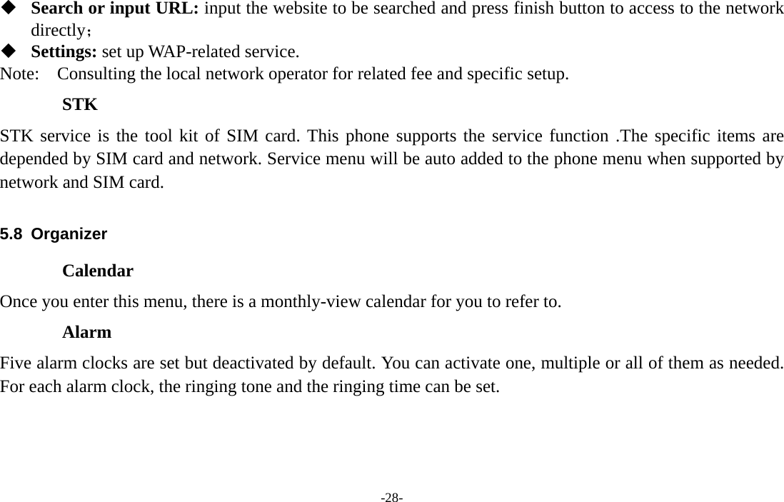  -28-  Search or input URL: input the website to be searched and press finish button to access to the network directly；  Settings: set up WAP-related service. Note:  Consulting the local network operator for related fee and specific setup. STK STK service is the tool kit of SIM card. This phone supports the service function .The specific items are depended by SIM card and network. Service menu will be auto added to the phone menu when supported by network and SIM card.  5.8 Organizer Calendar Once you enter this menu, there is a monthly-view calendar for you to refer to. Alarm Five alarm clocks are set but deactivated by default. You can activate one, multiple or all of them as needed. For each alarm clock, the ringing tone and the ringing time can be set.  