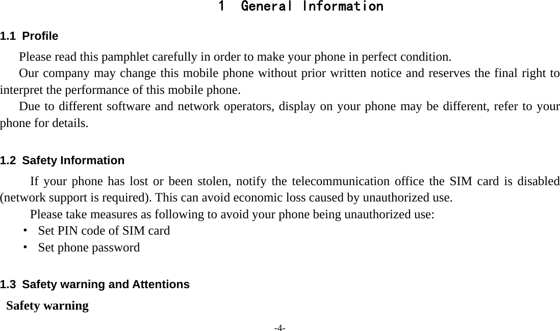  -4-  1 General Information 1.1 Profile    Please read this pamphlet carefully in order to make your phone in perfect condition.       Our company may change this mobile phone without prior written notice and reserves the final right to interpret the performance of this mobile phone.    Due to different software and network operators, display on your phone may be different, refer to your phone for details.  1.2 Safety Information  If your phone has lost or been stolen, notify the telecommunication office the SIM card is disabled (network support is required). This can avoid economic loss caused by unauthorized use. Please take measures as following to avoid your phone being unauthorized use: ·  Set PIN code of SIM card ·  Set phone password  1.3  Safety warning and Attentions  Safety warning 