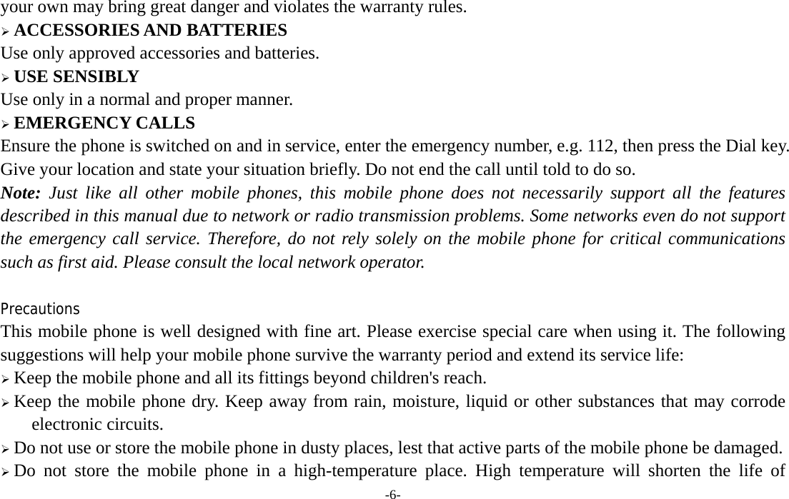  -6- your own may bring great danger and violates the warranty rules.  ACCESSORIES AND BATTERIES Use only approved accessories and batteries.  USE SENSIBLY Use only in a normal and proper manner.  EMERGENCY CALLS Ensure the phone is switched on and in service, enter the emergency number, e.g. 112, then press the Dial key. Give your location and state your situation briefly. Do not end the call until told to do so. Note: Just like all other mobile phones, this mobile phone does not necessarily support all the features described in this manual due to network or radio transmission problems. Some networks even do not support the emergency call service. Therefore, do not rely solely on the mobile phone for critical communications such as first aid. Please consult the local network operator.  Precautions This mobile phone is well designed with fine art. Please exercise special care when using it. The following suggestions will help your mobile phone survive the warranty period and extend its service life:  Keep the mobile phone and all its fittings beyond children&apos;s reach.  Keep the mobile phone dry. Keep away from rain, moisture, liquid or other substances that may corrode electronic circuits.  Do not use or store the mobile phone in dusty places, lest that active parts of the mobile phone be damaged.  Do not store the mobile phone in a high-temperature place. High temperature will shorten the life of 