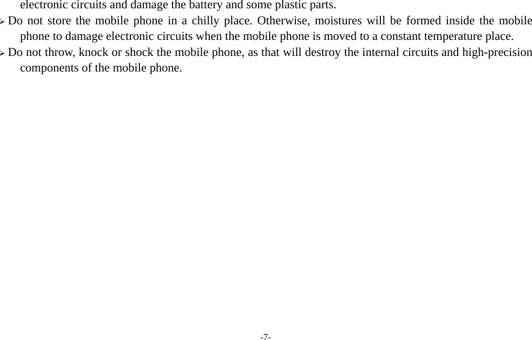  -7- electronic circuits and damage the battery and some plastic parts.  Do not store the mobile phone in a chilly place. Otherwise, moistures will be formed inside the mobile phone to damage electronic circuits when the mobile phone is moved to a constant temperature place.  Do not throw, knock or shock the mobile phone, as that will destroy the internal circuits and high-precision components of the mobile phone.             