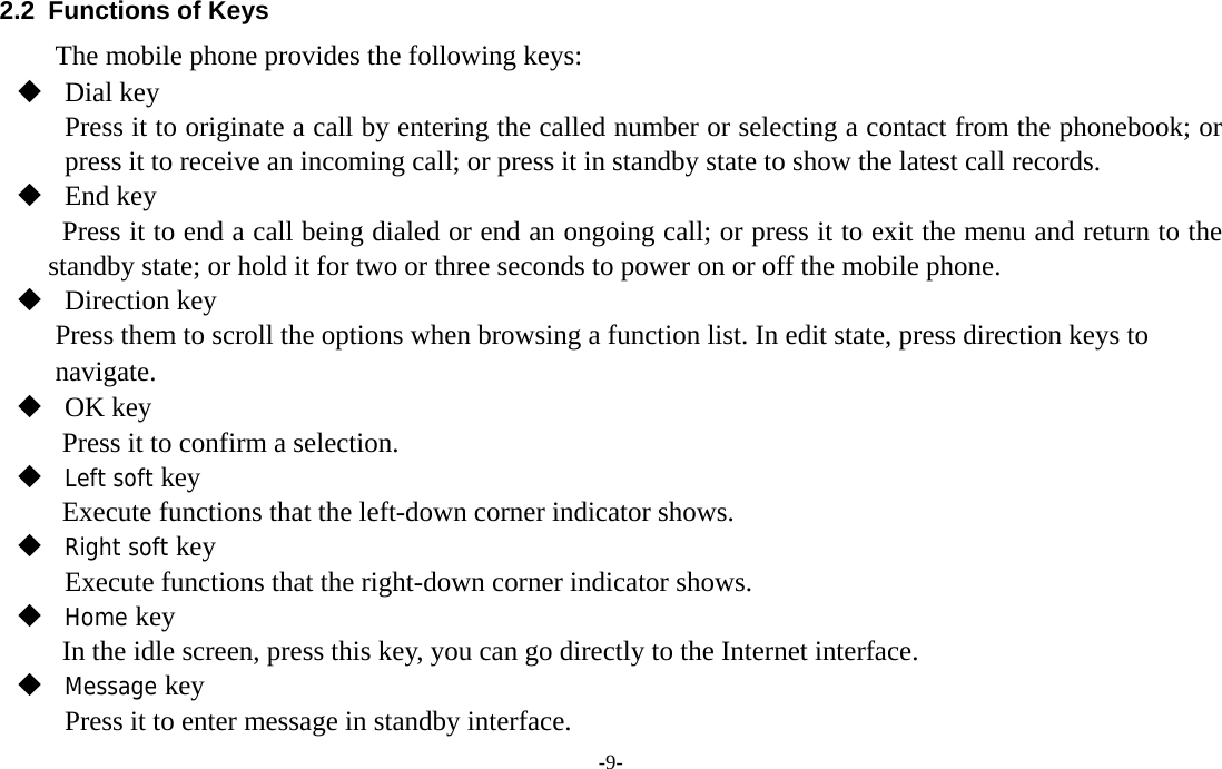  -9- 2.2  Functions of Keys The mobile phone provides the following keys:  Dial key   Press it to originate a call by entering the called number or selecting a contact from the phonebook; or press it to receive an incoming call; or press it in standby state to show the latest call records.  End key Press it to end a call being dialed or end an ongoing call; or press it to exit the menu and return to the standby state; or hold it for two or three seconds to power on or off the mobile phone.    Direction key Press them to scroll the options when browsing a function list. In edit state, press direction keys to navigate.   OK key Press it to confirm a selection.  Left soft key  Execute functions that the left-down corner indicator shows.  Right soft key Execute functions that the right-down corner indicator shows.  Home key  In the idle screen, press this key, you can go directly to the Internet interface.  Message key Press it to enter message in standby interface. 