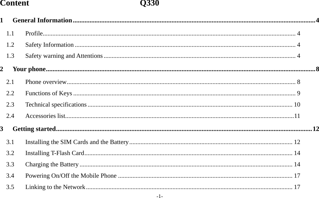  -1- Content                          Q330 1General Information ................................................................................................................................................. 41.1Profile .............................................................................................................................................................. 41.2Safety Information .......................................................................................................................................... 41.3Safety warning and Attentions ........................................................................................................................ 42Your phone ................................................................................................................................................................. 82.1Phone overview ............................................................................................................................................... 82.2Functions of Keys ........................................................................................................................................... 92.3Technical specifications ................................................................................................................................ 102.4Accessories list ............................................................................................................................................... 113Getting started ......................................................................................................................................................... 123.1Installing the SIM Cards and the Battery ...................................................................................................... 123.2Installing T-Flash Card .................................................................................................................................. 143.3Charging the Battery ..................................................................................................................................... 143.4Powering On/Off the Mobile Phone ............................................................................................................. 173.5Linking to the Network ................................................................................................................................. 17
