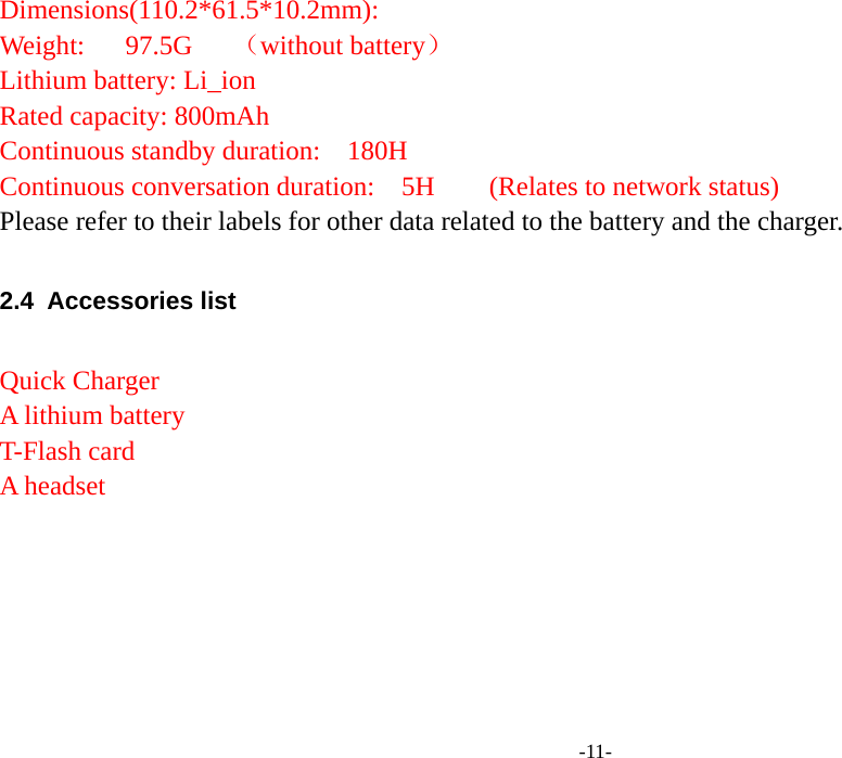  -11- Dimensions(110.2*61.5*10.2mm):         Weight:   97.5G   （without battery） Lithium battery: Li_ion     Rated capacity: 800mAh     Continuous standby duration:  180H     Continuous conversation duration:    5H     (Relates to network status) Please refer to their labels for other data related to the battery and the charger.  2.4 Accessories list  Quick Charger A lithium battery   T-Flash card A headset    