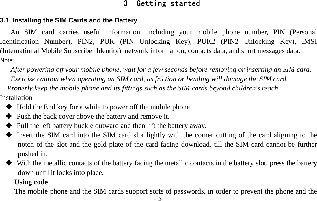  -12- 3 Getting started 3.1  Installing the SIM Cards and the Battery An SIM card carries useful information, including your mobile phone number, PIN (Personal Identification Number), PIN2, PUK (PIN Unlocking Key), PUK2 (PIN2 Unlocking Key), IMSI (International Mobile Subscriber Identity), network information, contacts data, and short messages data. Note: After powering off your mobile phone, wait for a few seconds before removing or inserting an SIM card. Exercise caution when operating an SIM card, as friction or bending will damage the SIM card. Properly keep the mobile phone and its fittings such as the SIM cards beyond children&apos;s reach. Installation  Hold the End key for a while to power off the mobile phone  Push the back cover above the battery and remove it.  Pull the left battery buckle outward and then lift the battery away.  Insert the SIM card into the SIM card slot lightly with the corner cutting of the card aligning to the notch of the slot and the gold plate of the card facing download, till the SIM card cannot be further pushed in.  With the metallic contacts of the battery facing the metallic contacts in the battery slot, press the battery down until it locks into place. Using code The mobile phone and the SIM cards support sorts of passwords, in order to prevent the phone and the 