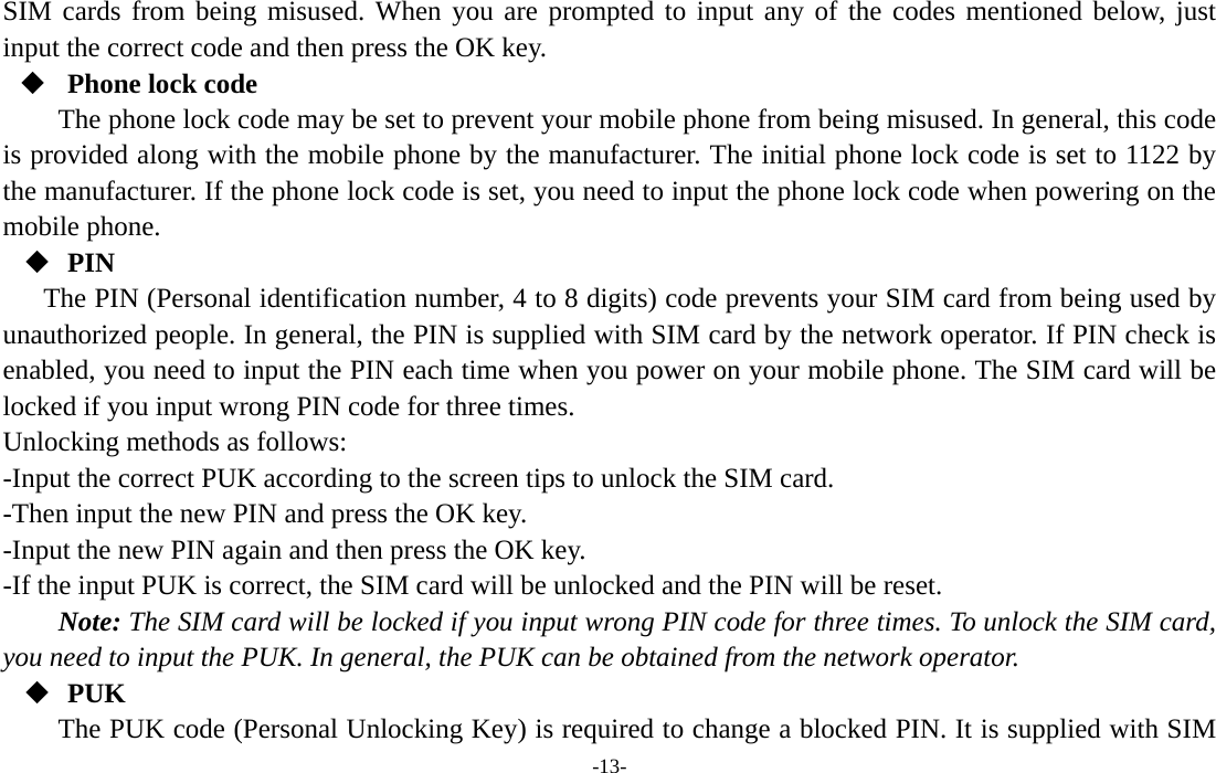  -13- SIM cards from being misused. When you are prompted to input any of the codes mentioned below, just input the correct code and then press the OK key.    Phone lock code The phone lock code may be set to prevent your mobile phone from being misused. In general, this code is provided along with the mobile phone by the manufacturer. The initial phone lock code is set to 1122 by the manufacturer. If the phone lock code is set, you need to input the phone lock code when powering on the mobile phone.  PIN The PIN (Personal identification number, 4 to 8 digits) code prevents your SIM card from being used by unauthorized people. In general, the PIN is supplied with SIM card by the network operator. If PIN check is enabled, you need to input the PIN each time when you power on your mobile phone. The SIM card will be locked if you input wrong PIN code for three times. Unlocking methods as follows: -Input the correct PUK according to the screen tips to unlock the SIM card. -Then input the new PIN and press the OK key. -Input the new PIN again and then press the OK key. -If the input PUK is correct, the SIM card will be unlocked and the PIN will be reset. Note: The SIM card will be locked if you input wrong PIN code for three times. To unlock the SIM card, you need to input the PUK. In general, the PUK can be obtained from the network operator.  PUK The PUK code (Personal Unlocking Key) is required to change a blocked PIN. It is supplied with SIM 