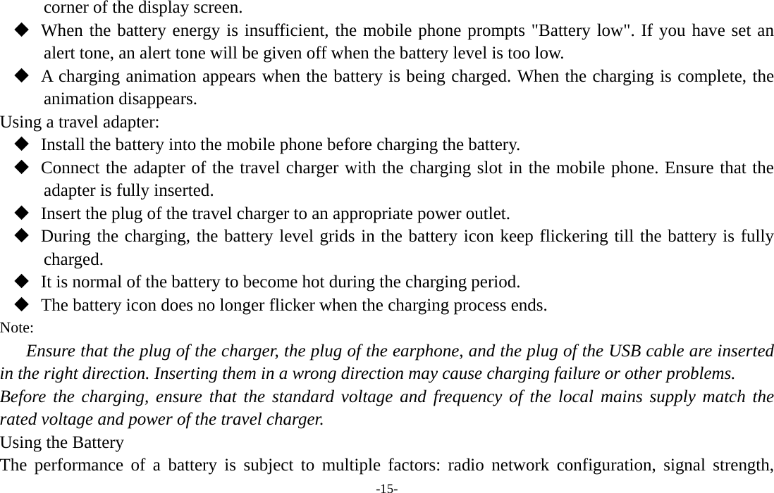  -15- corner of the display screen.  When the battery energy is insufficient, the mobile phone prompts &quot;Battery low&quot;. If you have set an alert tone, an alert tone will be given off when the battery level is too low.  A charging animation appears when the battery is being charged. When the charging is complete, the animation disappears. Using a travel adapter:  Install the battery into the mobile phone before charging the battery.  Connect the adapter of the travel charger with the charging slot in the mobile phone. Ensure that the adapter is fully inserted.  Insert the plug of the travel charger to an appropriate power outlet.  During the charging, the battery level grids in the battery icon keep flickering till the battery is fully charged.  It is normal of the battery to become hot during the charging period.  The battery icon does no longer flicker when the charging process ends. Note: Ensure that the plug of the charger, the plug of the earphone, and the plug of the USB cable are inserted in the right direction. Inserting them in a wrong direction may cause charging failure or other problems. Before the charging, ensure that the standard voltage and frequency of the local mains supply match the rated voltage and power of the travel charger. Using the Battery The performance of a battery is subject to multiple factors: radio network configuration, signal strength, 