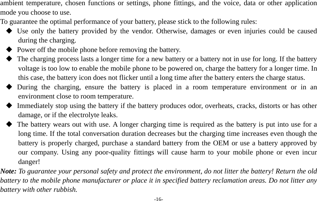  -16- ambient temperature, chosen functions or settings, phone fittings, and the voice, data or other application mode you choose to use. To guarantee the optimal performance of your battery, please stick to the following rules:  Use only the battery provided by the vendor. Otherwise, damages or even injuries could be caused during the charging.  Power off the mobile phone before removing the battery.  The charging process lasts a longer time for a new battery or a battery not in use for long. If the battery voltage is too low to enable the mobile phone to be powered on, charge the battery for a longer time. In this case, the battery icon does not flicker until a long time after the battery enters the charge status.  During the charging, ensure the battery is placed in a room temperature environment or in an environment close to room temperature.  Immediately stop using the battery if the battery produces odor, overheats, cracks, distorts or has other damage, or if the electrolyte leaks.  The battery wears out with use. A longer charging time is required as the battery is put into use for a long time. If the total conversation duration decreases but the charging time increases even though the battery is properly charged, purchase a standard battery from the OEM or use a battery approved by our company. Using any poor-quality fittings will cause harm to your mobile phone or even incur danger! Note: To guarantee your personal safety and protect the environment, do not litter the battery! Return the old battery to the mobile phone manufacturer or place it in specified battery reclamation areas. Do not litter any battery with other rubbish. 