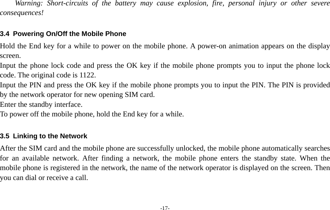  -17- Warning: Short-circuits of the battery may cause explosion, fire, personal injury or other severe consequences!  3.4  Powering On/Off the Mobile Phone Hold the End key for a while to power on the mobile phone. A power-on animation appears on the display screen. Input the phone lock code and press the OK key if the mobile phone prompts you to input the phone lock code. The original code is 1122. Input the PIN and press the OK key if the mobile phone prompts you to input the PIN. The PIN is provided by the network operator for new opening SIM card. Enter the standby interface. To power off the mobile phone, hold the End key for a while.  3.5  Linking to the Network After the SIM card and the mobile phone are successfully unlocked, the mobile phone automatically searches for an available network. After finding a network, the mobile phone enters the standby state. When the mobile phone is registered in the network, the name of the network operator is displayed on the screen. Then you can dial or receive a call. 