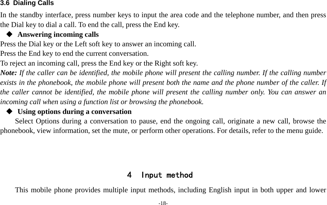  -18- 3.6 Dialing Calls In the standby interface, press number keys to input the area code and the telephone number, and then press the Dial key to dial a call. To end the call, press the End key.  Answering incoming calls Press the Dial key or the Left soft key to answer an incoming call. Press the End key to end the current conversation. To reject an incoming call, press the End key or the Right soft key. Note: If the caller can be identified, the mobile phone will present the calling number. If the calling number exists in the phonebook, the mobile phone will present both the name and the phone number of the caller. If the caller cannot be identified, the mobile phone will present the calling number only. You can answer an incoming call when using a function list or browsing the phonebook.  Using options during a conversation Select Options during a conversation to pause, end the ongoing call, originate a new call, browse the phonebook, view information, set the mute, or perform other operations. For details, refer to the menu guide.    4 Input method This mobile phone provides multiple input methods, including English input in both upper and lower 