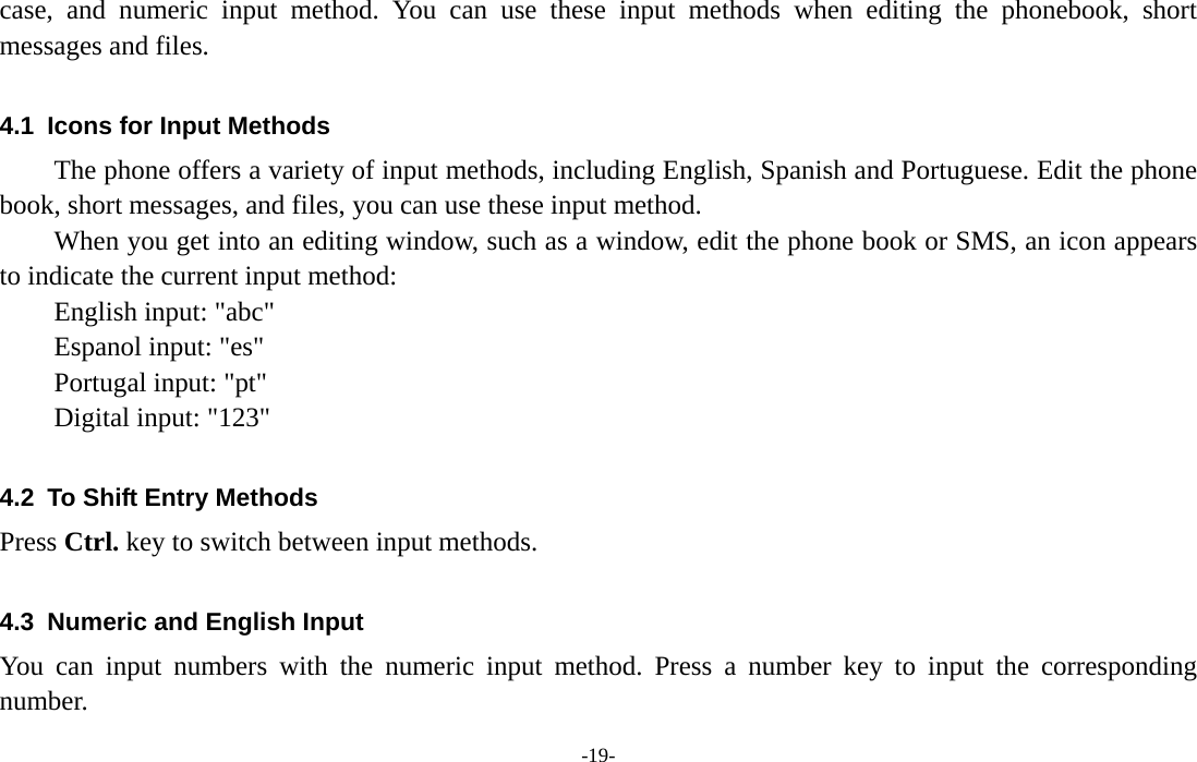  -19- case, and numeric input method. You can use these input methods when editing the phonebook, short messages and files.  4.1  Icons for Input Methods The phone offers a variety of input methods, including English, Spanish and Portuguese. Edit the phone book, short messages, and files, you can use these input method. When you get into an editing window, such as a window, edit the phone book or SMS, an icon appears to indicate the current input method: English input: &quot;abc&quot; Espanol input: &quot;es&quot; Portugal input: &quot;pt&quot; Digital input: &quot;123&quot;  4.2  To Shift Entry Methods Press Ctrl. key to switch between input methods.  4.3  Numeric and English Input You can input numbers with the numeric input method. Press a number key to input the corresponding number. 