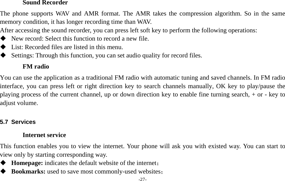  -27- Sound Recorder The phone supports WAV and AMR format. The AMR takes the compression algorithm. So in the same memory condition, it has longer recording time than WAV.   After accessing the sound recorder, you can press left soft key to perform the following operations:  New record: Select this function to record a new file.  List: Recorded files are listed in this menu.  Settings: Through this function, you can set audio quality for record files. FM radio You can use the application as a traditional FM radio with automatic tuning and saved channels. In FM radio interface, you can press left or right direction key to search channels manually, OK key to play/pause the playing process of the current channel, up or down direction key to enable fine turning search, + or - key to adjust volume.    5.7 Services Internet service This function enables you to view the internet. Your phone will ask you with existed way. You can start to view only by starting corresponding way.  Homepage: indicates the default website of the internet；  Bookmarks: used to save most commonly-used websites； 