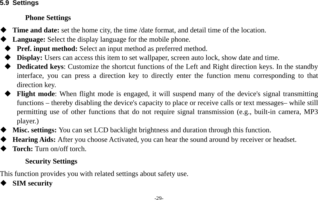  -29- 5.9 Settings Phone Settings  Time and date: set the home city, the time /date format, and detail time of the location.  Language: Select the display language for the mobile phone.  Pref. input method: Select an input method as preferred method.  Display: Users can access this item to set wallpaper, screen auto lock, show date and time.  Dedicated keys: Customize the shortcut functions of the Left and Right direction keys. In the standby interface, you can press a direction key to directly enter the function menu corresponding to that direction key.  Flight mode: When flight mode is engaged, it will suspend many of the device&apos;s signal transmitting functions – thereby disabling the device&apos;s capacity to place or receive calls or text messages– while still permitting use of other functions that do not require signal transmission (e.g., built-in camera, MP3 player.)  Misc. settings: You can set LCD backlight brightness and duration through this function.  Hearing Aids: After you choose Activated, you can hear the sound around by receiver or headset.    Torch: Turn on/off torch. Security Settings This function provides you with related settings about safety use.  SIM security 