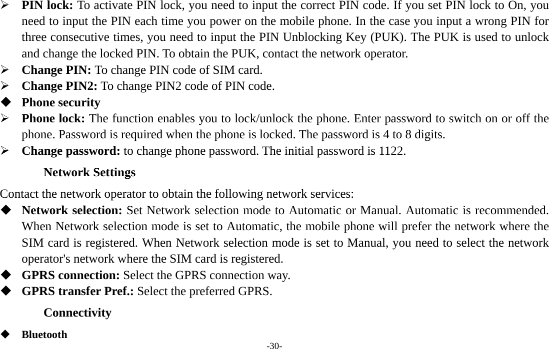  -30-  PIN lock: To activate PIN lock, you need to input the correct PIN code. If you set PIN lock to On, you need to input the PIN each time you power on the mobile phone. In the case you input a wrong PIN for three consecutive times, you need to input the PIN Unblocking Key (PUK). The PUK is used to unlock and change the locked PIN. To obtain the PUK, contact the network operator.  Change PIN: To change PIN code of SIM card.  Change PIN2: To change PIN2 code of PIN code.  Phone security  Phone lock: The function enables you to lock/unlock the phone. Enter password to switch on or off the phone. Password is required when the phone is locked. The password is 4 to 8 digits.  Change password: to change phone password. The initial password is 1122. Network Settings Contact the network operator to obtain the following network services:    Network selection: Set Network selection mode to Automatic or Manual. Automatic is recommended. When Network selection mode is set to Automatic, the mobile phone will prefer the network where the SIM card is registered. When Network selection mode is set to Manual, you need to select the network operator&apos;s network where the SIM card is registered.  GPRS connection: Select the GPRS connection way.    GPRS transfer Pref.: Select the preferred GPRS.   Connectivity  Bluetooth 