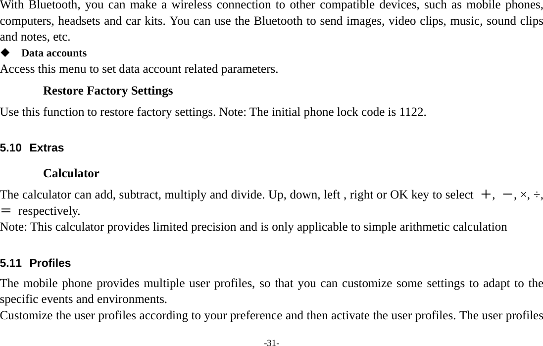  -31- With Bluetooth, you can make a wireless connection to other compatible devices, such as mobile phones, computers, headsets and car kits. You can use the Bluetooth to send images, video clips, music, sound clips and notes, etc.  Data accounts Access this menu to set data account related parameters.   Restore Factory Settings Use this function to restore factory settings. Note: The initial phone lock code is 1122.      5.10 Extras Calculator The calculator can add, subtract, multiply and divide. Up, down, left , right or OK key to select  ＋,  －, ×, ÷, ＝ respectively. Note: This calculator provides limited precision and is only applicable to simple arithmetic calculation  5.11 Profiles The mobile phone provides multiple user profiles, so that you can customize some settings to adapt to the specific events and environments. Customize the user profiles according to your preference and then activate the user profiles. The user profiles 