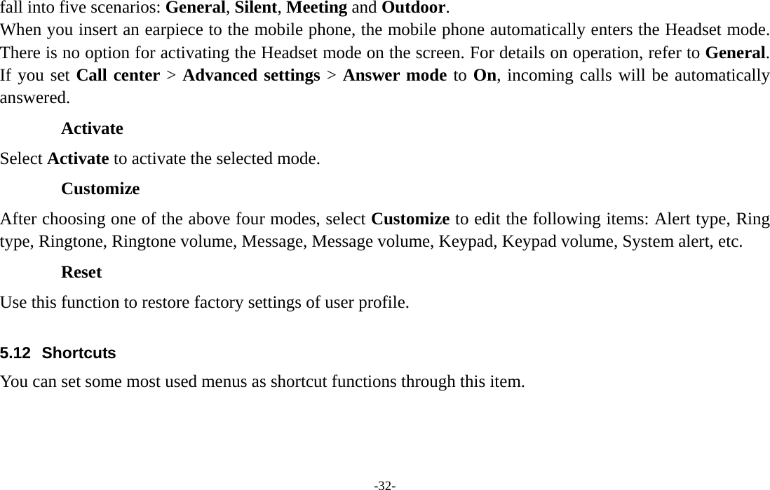  -32- fall into five scenarios: General, Silent, Meeting and Outdoor. When you insert an earpiece to the mobile phone, the mobile phone automatically enters the Headset mode. There is no option for activating the Headset mode on the screen. For details on operation, refer to General. If you set Call center &gt; Advanced settings &gt; Answer mode to On, incoming calls will be automatically answered. Activate Select Activate to activate the selected mode. Customize After choosing one of the above four modes, select Customize to edit the following items: Alert type, Ring type, Ringtone, Ringtone volume, Message, Message volume, Keypad, Keypad volume, System alert, etc. Reset Use this function to restore factory settings of user profile.  5.12 Shortcuts You can set some most used menus as shortcut functions through this item.    