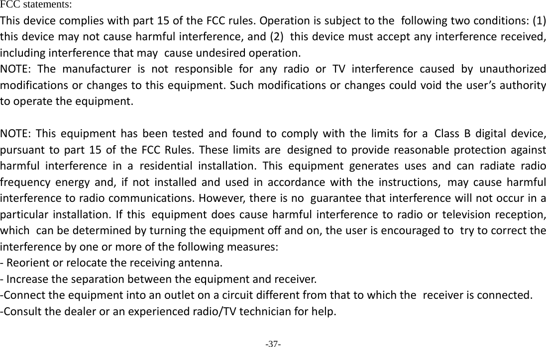  -37- FCC statements: Thisdevicecomplieswithpart15oftheFCCrules.Operationissubjecttothe followingtwoconditions:(1)thisdevicemaynotcauseharmfulinterference,and(2) thisdevicemustacceptanyinterferencereceived,includinginterferencethatmay causeundesiredoperation. NOTE:ThemanufacturerisnotresponsibleforanyradioorTVinterferencecaused byunauthorizedmodificationsorchangestothisequipment.Suchmodificationsorchangescouldvoidtheuser’sauthoritytooperatetheequipment.NOTE:Thisequipmenthasbeentestedandfoundtocomplywiththelimitsfora ClassBdigitaldevice,pursuanttopart15oftheFCCRules.Theselimitsare designedtoprovidereasonableprotectionagainstharmfulinterferenceina residentialinstallation.Thisequipmentgeneratesusesandcanradiateradio frequencyenergyand,ifnotinstalledandusedinaccordancewiththeinstructions, maycauseharmfulinterferencetoradiocommunications.However,thereisno guaranteethatinterferencewillnotoccurinaparticularinstallation.Ifthis equipmentdoescauseharmfulinterferencetoradioortelevisionreception,which canbedeterminedbyturningtheequipmentoffandon,theuserisencouragedto trytocorrecttheinterferencebyoneormoreofthefollowingmeasures:‐Reorientorrelocatethereceivingantenna.‐Increasetheseparationbetweentheequipmentandreceiver.‐Connecttheequipmentintoanoutletonacircuitdifferentfromthattowhichthe receiverisconnected.‐Consultthedealeroranexperiencedradio/TVtechnicianforhelp.