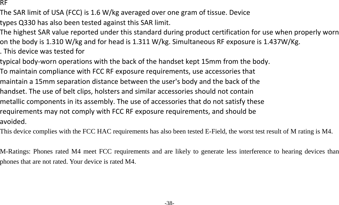  -38- RFTheSARlimitofUSA(FCC)is1.6W/kgaveragedoveronegramoftissue.DevicetypesQ330hasalsobeentestedagainstthisSARlimit.ThehighestSARvaluereportedunderthisstandardduringproductcertificationforusewhenproperlywornonthebodyis1.310W/kgandforheadis1.311W/kg.SimultaneousRFexposureis1.437W/Kg..Thisdevicewastestedfortypicalbody‐wornoperationswiththebackofthehandsetkept15mmfromthebody.TomaintaincompliancewithFCCRFexposurerequirements,useaccessoriesthatmaintaina15mmseparationdistancebetweentheuser&apos;sbodyandthebackofthehandset.Theuseofbeltclips,holstersandsimilaraccessoriesshouldnotcontainmetalliccomponentsinitsassembly.TheuseofaccessoriesthatdonotsatisfytheserequirementsmaynotcomplywithFCCRFexposurerequirements,andshouldbeavoided.This device complies with the FCC HAC requirements has also been tested E-Field, the worst test result of M rating is M4.  M-Ratings: Phones rated M4 meet FCC requirements and are likely to generate less interference to hearing devices than phones that are not rated. Your device is rated M4.   