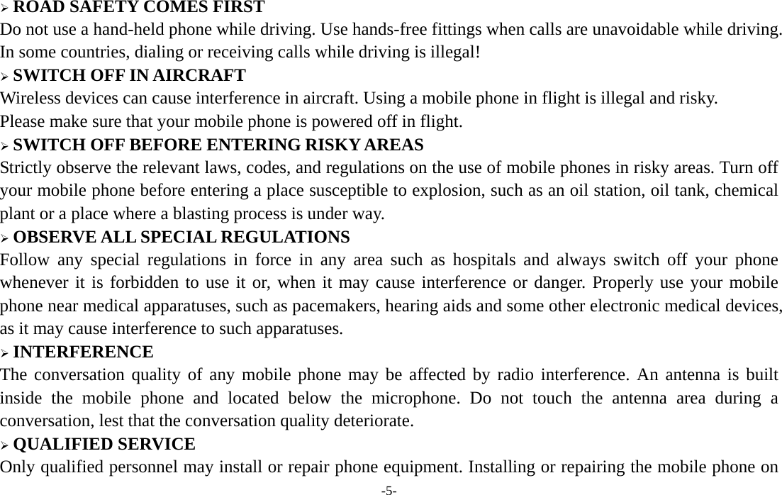  -5-  ROAD SAFETY COMES FIRST Do not use a hand-held phone while driving. Use hands-free fittings when calls are unavoidable while driving. In some countries, dialing or receiving calls while driving is illegal!  SWITCH OFF IN AIRCRAFT Wireless devices can cause interference in aircraft. Using a mobile phone in flight is illegal and risky.     Please make sure that your mobile phone is powered off in flight.  SWITCH OFF BEFORE ENTERING RISKY AREAS Strictly observe the relevant laws, codes, and regulations on the use of mobile phones in risky areas. Turn off your mobile phone before entering a place susceptible to explosion, such as an oil station, oil tank, chemical plant or a place where a blasting process is under way.  OBSERVE ALL SPECIAL REGULATIONS Follow any special regulations in force in any area such as hospitals and always switch off your phone whenever it is forbidden to use it or, when it may cause interference or danger. Properly use your mobile phone near medical apparatuses, such as pacemakers, hearing aids and some other electronic medical devices, as it may cause interference to such apparatuses.  INTERFERENCE The conversation quality of any mobile phone may be affected by radio interference. An antenna is built inside the mobile phone and located below the microphone. Do not touch the antenna area during a conversation, lest that the conversation quality deteriorate.  QUALIFIED SERVICE Only qualified personnel may install or repair phone equipment. Installing or repairing the mobile phone on 