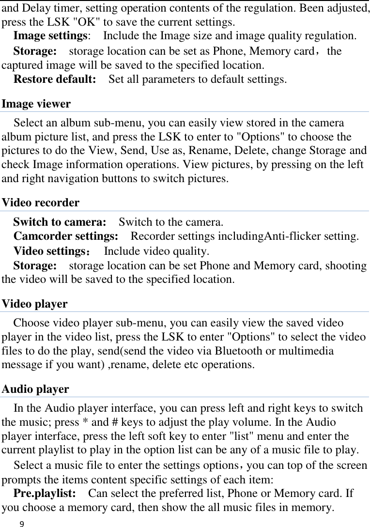   9    and Delay timer, setting operation contents of the regulation. Been adjusted, press the LSK &quot;OK&quot; to save the current settings.   Image settings:    Include the Image size and image quality regulation. Storage:  storage location can be set as Phone, Memory card，the captured image will be saved to the specified location.   Restore default:    Set all parameters to default settings. Image viewer Select an album sub-menu, you can easily view stored in the camera album picture list, and press the LSK to enter to &quot;Options&quot; to choose the pictures to do the View, Send, Use as, Rename, Delete, change Storage and check Image information operations. View pictures, by pressing on the left and right navigation buttons to switch pictures. Video recorder Switch to camera:    Switch to the camera. Camcorder settings:    Recorder settings includingAnti-flicker setting.   Video settings：  Include video quality.   Storage:    storage location can be set Phone and Memory card, shooting the video will be saved to the specified location.   Video player Choose video player sub-menu, you can easily view the saved video player in the video list, press the LSK to enter &quot;Options&quot; to select the video files to do the play, send(send the video via Bluetooth or multimedia message if you want) ,rename, delete etc operations. Audio player In the Audio player interface, you can press left and right keys to switch the music; press * and # keys to adjust the play volume. In the Audio player interface, press the left soft key to enter &quot;list&quot; menu and enter the current playlist to play in the option list can be any of a music file to play.   Select a music file to enter the settings options，you can top of the screen prompts the items content specific settings of each item:   Pre.playlist:    Can select the preferred list, Phone or Memory card. If you choose a memory card, then show the all music files in memory. 