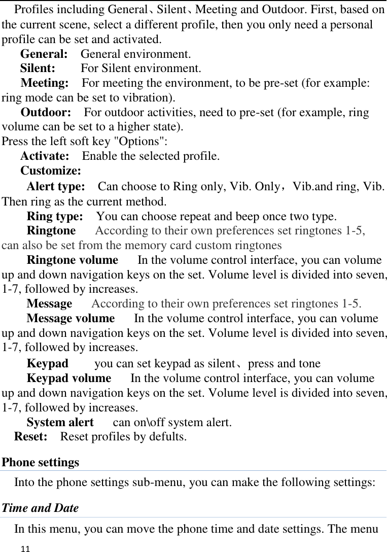   11    Profiles including General、Silent、Meeting and Outdoor. First, based on the current scene, select a different profile, then you only need a personal profile can be set and activated.   General:    General environment.   Silent:     For Silent environment. Meeting:    For meeting the environment, to be pre-set (for example: ring mode can be set to vibration).   Outdoor:    For outdoor activities, need to pre-set (for example, ring volume can be set to a higher state).   Press the left soft key &quot;Options&quot;:   Activate:    Enable the selected profile.   Customize: Alert type:    Can choose to Ring only, Vib. Only，Vib.and ring, Vib. Then ring as the current method.   Ring type:  You can choose repeat and beep once two type. Ringtone   According to their own preferences set ringtones 1-5, can also be set from the memory card custom ringtones Ringtone volume      In the volume control interface, you can volume up and down navigation keys on the set. Volume level is divided into seven, 1-7, followed by increases. Message   According to their own preferences set ringtones 1-5. Message volume      In the volume control interface, you can volume up and down navigation keys on the set. Volume level is divided into seven, 1-7, followed by increases. Keypad     you can set keypad as silent、press and tone Keypad volume   In the volume control interface, you can volume up and down navigation keys on the set. Volume level is divided into seven, 1-7, followed by increases. System alert      can on\off system alert. Reset:    Reset profiles by defults. Phone settings Into the phone settings sub-menu, you can make the following settings:   Time and Date In this menu, you can move the phone time and date settings. The menu 